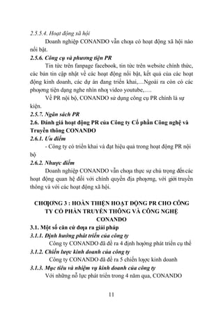 11
2.5.5.4. Hoạt động xã hội
Doanh nghiệp CONANDO vẫn chƣa có hoạt động xã hội nào
nổi bật.
2.5.6. Công cụ và phương tiện PR
Tin tức trên fanpage facebook, tin tức trên website chính thức,
các bản tin cập nhật về các hoạt động nổi bật, kết quả của các hoạt
động kinh doanh, các dự án đang triển khai,…Ngoài ra còn có các
phƣơng tiện dạng nghe nhìn nhƣ video youtube,….
Về PR nội bộ, CONANDO sử dụng công cụ PR chính là sự
kiện.
2.5.7. Ngân sách PR
2.6. Đánh giá hoạt động PR của Công ty Cổ phần Công nghệ và
Truyền thông CONANDO
2.6.1. Ưu điểm
- Công ty có triển khai và đạt hiệu quả trong hoạt động PR nội
bộ
2.6.2. Nhược điểm
Doanh nghiệp CONANDO vẫn chƣa thực sự chú trọng đếncác
hoạt động quan hệ đối với chính quyền địa phƣơng, với giới truyền
thông và với các hoạt động xã hội.
CHƢƠNG 3 : HOÀN THIỆN HOẠT ĐỘNG PR CHO CÔNG
TY CỔ PHẦN TRUYỀN THÔNG VÀ CÔNG NGHỆ
CONANDO
3.1. Một số căn cứ đƣa ra giải pháp
3.1.1. Định hướng phát triển của công ty
Công ty CONANDO đã đề ra 4 định hƣớng phát triển cụ thể
3.1.2. Chiến lược kinh doanh của công ty
Công ty CONANDO đã đề ra 5 chiến lƣợc kinh doanh
3.1.3. Mục tiêu và nhiệm vụ kinh doanh của công ty
Với những nỗ lực phát triển trong 4 năm qua, CONANDO
 