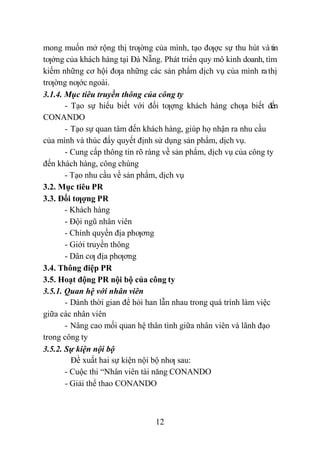 12
mong muốn mở rộng thị trƣờng của mình, tạo đƣợc sự thu hút và tin
tƣởng của khách hàng tại Đà Nẵng. Phát triển quy mô kinh doanh, tìm
kiếm những cơ hội đƣa những các sản phẩm dịch vụ của mình rathị
trƣờng nƣớc ngoài.
3.1.4. Mục tiêu truyền thông của công ty
- Tạo sự hiểu biết với đối tƣợng khách hàng chƣa biết đến
CONANDO
- Tạo sự quan tâm đến khách hàng, giúp họ nhận ra nhu cầu
của mình và thúc đẩy quyết định sử dụng sản phẩm, dịch vụ.
- Cung cấp thông tin rõ ràng về sản phẩm, dịch vụ của công ty
đến khách hàng, công chúng
- Tạo nhu cầu về sản phẩm, dịch vụ
3.2. Mục tiêu PR
3.3. Đối tƣợng PR
- Khách hàng
- Đội ngũ nhân viên
- Chính quyền địa phƣơng
- Giới truyền thông
- Dân cƣ địa phƣơng
3.4. Thông điệp PR
3.5. Hoạt động PR nội bộ của công ty
3.5.1. Quan hệ với nhân viên
- Dành thời gian để hỏi han lẫn nhau trong quá trình làm việc
giữa các nhân viên
- Nâng cao mối quan hệ thân tình giữa nhân viên và lãnh đạo
trong công ty
3.5.2. Sự kiện nội bộ
Đề xuất hai sự kiện nội bộ nhƣ sau:
- Cuộc thi “Nhân viên tài năng CONANDO
- Giải thể thao CONANDO
 