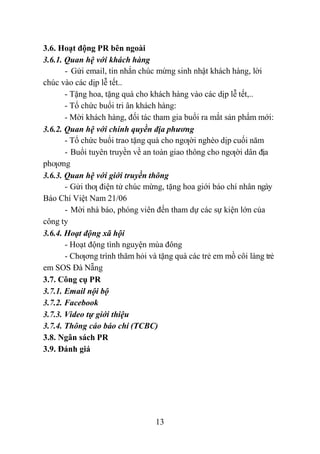 13
3.6. Hoạt động PR bên ngoài
3.6.1. Quan hệ với khách hàng
- Gửi email, tin nhắn chúc mừng sinh nhật khách hàng, lời
chúc vào các dịp lễ tết..
- Tặng hoa, tặng quà cho khách hàng vào các dịp lễ tết,..
- Tổ chức buổi tri ân khách hàng:
- Mời khách hàng, đối tác tham gia buổi ra mắt sản phẩm mới:
3.6.2. Quan hệ với chính quyền địa phương
- Tổ chức buổi trao tặng quà cho ngƣời nghèo dịp cuối năm
- Buổi tuyên truyền về an toàn giao thông cho ngƣời dân địa
phƣơng
3.6.3. Quan hệ với giới truyền thông
- Gửi thƣ điện tử chúc mừng, tặng hoa giới báo chí nhân ngày
Báo Chí Việt Nam 21/06
- Mời nhà báo, phóng viên đến tham dự các sự kiện lớn của
công ty
3.6.4. Hoạt động xã hội
- Hoạt động tình nguyện mùa đông
- Chƣơng trình thăm hỏi và tặng quà các trẻ em mồ côi làng trẻ
em SOS Đà Nẵng
3.7. Công cụ PR
3.7.1. Email nội bộ
3.7.2. Facebook
3.7.3. Video tự giới thiệu
3.7.4. Thông cáo báo chí (TCBC)
3.8. Ngân sách PR
3.9. Đánh giá
 