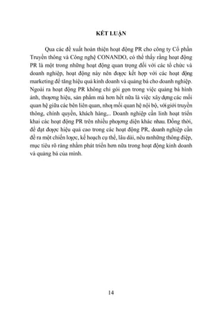 14
KẾT LUẬN
Qua các đề xuất hoàn thiện hoạt động PR cho công ty Cổ phần
Truyền thông và Công nghệ CONANDO, có thể thấy rằng hoạt động
PR là một trong những hoạt động quan trọng đối với các tổ chức và
doanh nghiệp, hoạt động này nên đƣợc kết hợp với các hoạt động
marketing để tăng hiệu quả kinh doanh và quảng bá cho doanh nghiệp.
Ngoài ra hoạt động PR không chỉ gói gọn trong việc quảng bá hình
ảnh, thƣơng hiệu, sản phẩm mà hơn hết nữa là việc xâydựng các mối
quan hệ giữa các bên liên quan, nhƣ mối quan hệ nội bộ, vớigiới truyền
thông, chính quyền, khách hàng,.. Doanh nghiệp cần linh hoạt triển
khai các hoạt động PR trên nhiều phƣơng diện khác nhau. Đồng thời,
để đạt đƣợc hiệu quả cao trong các hoạt động PR, doanh nghiệp cần
đề ra một chiến lƣợc, kế hoạch cụ thể, lâu dài, nêu ranhững thông điệp,
mục tiêu rõ ràng nhằm phát triển hơn nữa trong hoạt động kinh doanh
và quảng bá của mình.
 