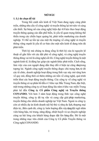1
MỞ ĐẦU
1. Lý do chọn đề tài
Trong bối cảnh nền kinh tế Việt Nam đang ngày càng phát
triển, những nhu cầu về công nghệ và truyền thông lại trở nên vô cùng
cần thiết. Sự bùng nổ của công nghệ hiện đại 4.0 kéo theo hoạt động
truyền thông quảng cáo dần phổ biến, là yếu tố quan trọng không thể
thiếu trong các chiến lƣợc quảng bá, phát triển marketing của doanh
nghiệp. Vì thế sự tồn tại của một thị trƣờng về công nghệ và truyền
thông vững mạnh là yếu tố cơ bản cho một nền kinh tế đang trên đà
phát triển.
Thời kỳ mà chúng ta đang sống là thời kỳ của kỉ nguyên kĩ
thuật số gắn liền với các đột phá về công nghệ, và công nghệ truyền
thông đóng vai trò là công nghệ cốt lõi. Công nghệ truyền thông là một
ngành kinh tế, là động lực giúp các ngành khác phát triển. Cách sống,
làm việc của con ngƣời đang dần thay đổi ở hiện tại cũng nhƣtrong
tƣơng lai. Ngành công nghệ truyền thông đƣợc chú trọng hơn,từ đó
các tổ chức, doanh nghiệp hoạt động trong lĩnh vực này mở rộng hơn
về quy mô, đồng thời có thêm những cải tiến về công nghệ, quá trình
triển khai các hoạt động truyền thông. Các công ty về công nghệ và
truyền thông có sự phân bố đều ở 3 khu vực Bắc Trung Nam, đặc biệt,
một trong những công ty có hoạt động lâu năm ở khu vực miền Trung
phải kể đến Công ty Cổ phần Công nghệ và Truyền thông
CONANDO. Với hơn 3 năm hoạt động trong lĩnh vực công nghệ
truyền thông, công ty đã tƣ vấn và cung cấp giải pháp marketing,
truyền thông cho nhiều doanh nghiệp tại Việt Nam. Ngoài ra công ty
còn có nhiều dự án kinh doanh nội bộ thú vị nhƣ du lịch, thƣơng mại
điện tử,..Bên cạnh đó, công ty luôn hƣớng đến xâydựngđội ngũ nhân
viên hùng hậu, trẻ trung, năng động, nhiệt huyết và sự chuyên nghiệp
cùng sự hài lòng của khách hàng đƣợc đặt lên hàng đầu. Đó là một
trong những mục tiêu chính của Công ty Cổ phần Truyền thông và
Công nghệ CONANDO.
 