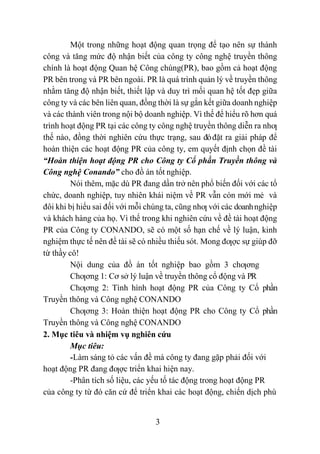 3
Một trong những hoạt động quan trọng để tạo nên sự thành
công và tăng mức độ nhận biết của công ty công nghệ truyền thông
chính là hoạt động Quan hệ Công chúng(PR), bao gồm cả hoạt động
PR bên trong và PR bên ngoài. PR là quá trình quản lý về truyền thông
nhằm tăng độ nhận biết, thiết lập và duy trì mối quan hệ tốt đẹp giữa
công ty và các bên liên quan, đồng thời là sự gắn kết giữa doanh nghiệp
và các thành viên trong nội bộ doanh nghiệp. Vì thế để hiểu rõ hơn quá
trình hoạt động PR tại các công ty công nghệ truyền thông diễn ra nhƣ
thế nào, đồng thời nghiên cứu thực trạng, sau đóđặt ra giải pháp để
hoàn thiện các hoạt động PR của công ty, em quyết định chọn đề tài
“Hoàn thiện hoạt động PR cho Công ty Cổ phần Truyền thông và
Công nghệ Conando” cho đồ án tốt nghiệp.
Nói thêm, mặc dù PR đang dần trở nên phổ biến đối với các tổ
chức, doanh nghiệp, tuy nhiên khái niệm về PR vẫn còn mới mẻ và
đôi khi bị hiểu sai đối với mỗi chúng ta, cũng nhƣ với các doanhnghiệp
và khách hàng của họ. Vì thế trong khi nghiên cứu về đề tài hoạt động
PR của Công ty CONANDO, sẽ có một số hạn chế về lý luận, kinh
nghiệm thực tế nên đề tài sẽ có nhiều thiếu sót. Mong đƣợc sự giúp đỡ
từ thầy cô!
Nội dung của đồ án tốt nghiệp bao gồm 3 chƣơng
Chƣơng 1: Cơ sở lý luận về truyền thông cổ động và PR
Chƣơng 2: Tình hình hoạt động PR của Công ty Cổ phần
Truyền thông và Công nghệ CONANDO
Chƣơng 3: Hoàn thiện hoạt động PR cho Công ty Cổ phần
Truyền thông và Công nghệ CONANDO
2. Mục tiêu và nhiệm vụ nghiên cứu
Mục tiêu:
-Làm sáng tỏ các vấn đề mà công ty đang gặp phải đối với
hoạt động PR đang đƣợc triển khai hiện nay.
-Phân tích số liệu, các yếu tố tác động trong hoạt động PR
của công ty từ đó căn cứ để triển khai các hoạt động, chiến dịch phù
 