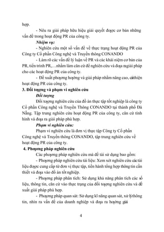 4
hợp.
- Nêu ra giải pháp hữu hiệu giải quyết đƣợc cơ bản những
vấn đề trong hoạt động PR của công ty.
Nhiệm vụ:
- Nghiên cứu một số vấn đề về thực trạng hoạt động PR của
Công ty Cổ phần Công nghệ và Truyền thông CONANDO
- Làm rõ các vấn đề lý luận về PR và các khái niệm cơ bản của
PR, tiến trình PR,…nhằm làm căn cứ để nghiên cứu và đƣa ragiải pháp
cho các hoạt động PR của công ty.
- Đề xuất phƣơng hƣớng và giải pháp nhằm nâng cao, cảithiện
hoạt động PR của công ty.
3. Đối tƣợng và phạm vi nghiên cứu
Đối tượng
Đối tƣợng nghiên cứu của đồ án thực tập tốt nghiệp là công ty
Cổ phần Công nghệ và Truyền Thông CONANDO tại thành phố Đà
Nẵng. Tập trung nghiên cứu hoạt động PR của công ty, căn cứ tình
hình và đƣa ra giải pháp phù hợp.
Phạm vi nghiên cứu:
Phạm vi nghiên cứu là đơn vị thực tập Công ty Cổ phần
Công nghệ và Truyền thông CONANDO, tập trung nghiên cứu về
hoạt động PR của công ty.
4. Phƣơng pháp nghiên cứu
Các phƣơng pháp nghiên cứu mà đề tài sử dụng bao gồm:
- Phƣơng pháp nghiên cứu tài liệu: Xem xét nghiên cứu cáctài
liệu đƣợc cung cấp từ đơn vị thực tập, tiến hành tổng hợp thôngtin cần
thiết và đƣa vào đồ án tốt nghiệp.
- Phƣơng pháp phân tích: Sử dụng khả năng phân tích các số
liệu, thông tin, căn cứ vào thực trạng của đối tƣợng nghiên cứu và đề
xuất giải pháp phù hợp.
- Phƣơng pháp quan sát: Sử dụng kĩ năng quan sát, xử lýthông
tin, nhìn ra vấn đề của doanh nghiệp và đƣa ra hƣớng giải
 