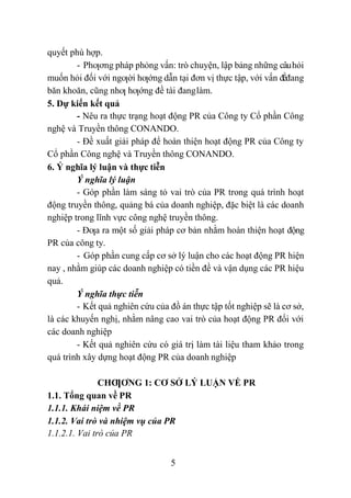 5
quyết phù hợp.
- Phƣơng pháp phỏng vấn: trò chuyện, lập bảng những câuhỏi
muốn hỏi đối với ngƣời hƣớng dẫn tại đơn vị thực tập, với vấn đềđang
băn khoăn, cũng nhƣ hƣớng đề tài đanglàm.
5. Dự kiến kết quả
- Nêu ra thực trạng hoạt động PR của Công ty Cổ phần Công
nghệ và Truyền thông CONANDO.
- Đề xuất giải pháp để hoàn thiện hoạt động PR của Công ty
Cổ phần Công nghệ và Truyền thông CONANDO.
6. Ý nghĩa lý luận và thực tiễn
Ý nghĩa lý luận
- Góp phần làm sáng tỏ vai trò của PR trong quá trình hoạt
động truyền thông, quảng bá của doanh nghiệp, đặc biệt là các doanh
nghiệp trong lĩnh vực công nghệ truyền thông.
- Đƣa ra một số giải pháp cơ bản nhằm hoàn thiện hoạt động
PR của công ty.
- Góp phần cung cấp cơ sở lý luận cho các hoạt động PR hiện
nay , nhằm giúp các doanh nghiệp có tiền đề và vận dụng các PR hiệu
quả.
Ý nghĩa thực tiễn
- Kết quả nghiên cứu của đồ án thực tập tốt nghiệp sẽ là cơ sở,
là các khuyến nghị, nhằm nâng cao vai trò của hoạt động PR đối với
các doanh nghiệp
- Kết quả nghiên cứu có giá trị làm tài liệu tham khảo trong
quá trình xây dựng hoạt động PR của doanh nghiệp
CHƢƠNG 1: CƠ SỞ LÝ LUẬN VỀ PR
1.1. Tổng quan về PR
1.1.1. Khái niệm về PR
1.1.2. Vai trò và nhiệm vụ của PR
1.1.2.1. Vai trò của PR
 