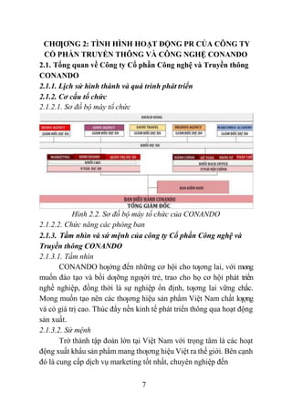 7
CHƢƠNG 2: TÌNH HÌNH HOẠT ĐỘNG PR CỦA CÔNG TY
CỔ PHẦN TRUYỀN THÔNG VÀ CÔNG NGHỆ CONANDO
2.1. Tổng quan về Công ty Cổ phần Công nghệ và Truyền thông
CONANDO
2.1.1. Lịch sử hình thành và quá trình phát triển
2.1.2. Cơ cấu tổ chức
2.1.2.1. Sơ đồ bộ máy tổ chức
Hình 2.2. Sơ đồ bộ máy tổ chức của CONANDO
2.1.2.2. Chức năng các phòng ban
2.1.3. Tầm nhìn và sứ mệnh của công ty Cổ phần Công nghệ và
Truyền thông CONANDO
2.1.3.1. Tầm nhìn
CONANDO hƣớng đến những cơ hội cho tƣơng lai, với mong
muốn đào tạo và bồi dƣỡng ngƣời trẻ, trao cho họ cơ hội phát triển
nghề nghiệp, đồng thời là sự nghiệp ổn định, tƣơng lai vững chắc.
Mong muốn tạo nên các thƣơng hiệu sản phẩm Việt Nam chất lƣợng
và có giá trị cao. Thúc đẩy nền kinh tế phát triển thông qua hoạt động
sản xuất.
2.1.3.2. Sứ mệnh
Trở thành tập đoàn lớn tại Việt Nam với trọng tâm là các hoạt
động xuất khẩu sản phẩm mang thƣơng hiệu Việt ra thế giới. Bên cạnh
đó là cung cấp dịch vụ marketing tốt nhất, chuyên nghiệp đến
 