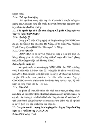 8
khách hàng.
2.1.4. Lĩnh vực hoạt động
Lĩnh vực hoạt động hiện nay của Conando là truyền thông và
quảng cáo. Conando cung cấp nhiều dịch vụ tiếp thị trên các kênh trực
tuyến hiện tại cho khách hàng.
2.2. Các nguồn lực chủ yếu của công ty Cổ phần Công nghệ và
Truyền thông CONANDO
2.2.1. Vị trí địa lý
Công ty Cổ phần Công nghệ và Truyền thông CONANDO có
địa chỉ tại tầng 2, tòa nhà Báo Đà Nẵng, số 06 Trần Phú, Phƣờng
Thạch Thang, Quận Hải Châu, Thành phố Đà Nẵng.
2.2.2. Cơ sở vật chất
CONANDO có trụ sở văn phòng tại tầng 2 Tòa nhà Báo Đà
Nẵng, không gian văn phòng khoảng 400m2, đƣợc chia làm 3 phòng
nhỏ, mỗi phòng có diện tích khoảng 100m2.
2.2.3. Nguồn nhân lực
Về nguồn nhân lực của công ty CONANDO, năm 2017, có tổng
cộng 5 nhân viên fulltime, năm 2018 tăng lên 10 nhân viên fulltime,
năm 2019 đội ngũ nhân viên dần hoàn thiện với 20 nhân viên fulltime
và gần 100 nhân viên part-time. Đa phần nhân sự của công ty
CONANDO đều đạt trình độ đại học hoặc đang học đại học, độ tuổi
nhân sự công ty rơi vào 22 – 30 tuổi.
2.2.4. Tài chính
Bộ phận kế toán, tài chính cần phải minh bạch, rõ ràng, phản
ánh đúng và trung thực thông tin tài chính của doanh nghiệp. Ngoài ra
các chỉ tiêu đánh giá tình hình tài chính, bảng cân đối kế toán hay kết
quả kinh doanh cũng cần đƣợc tính toán đầy đủ, chính xác để kịpthời
ra quyết định cho các hoạt động của công ty.
2.3. Các yếu tố môi trƣờng ảnh hƣởng đến công ty Cổ phần Công
nghệ và Truyền thông CONANDO
2.3.1. Môi trường vĩ mô
 