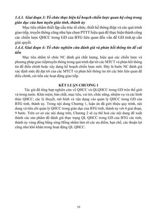 10
1.4.3. Giai đoạn 3: Tổ chức thực hiện kế hoạch chiến lược quan hệ công trong
giáo dục của ban tuyên giáo tỉnh, thành ủy
Mục tiêu nhằm thiết lập cấu trúc tổ chức, thiết kế thông điệp và các quá trình
giao tiếp, truyền thông cũng như lựa chọn PTTT hiệu quả để thực hiện thành công
các chiến lược QHCC trong GD của BTG liên quan đến vấn đề GD tỉnh,tp cần
giải quyết.
1.4.4. Giai đoạn 4: Tổ chức nghiên cứu đánh giá và phản hồi thông tin để cải
tiến
Mục tiêu nhằm tổ chức NC đánh giá chất lượng, hiệu quả các chiến lược và
phương pháp giao tiếptruyền thông trong quá trình đạt tới các MTCT và phản hồi thông
tin để điều chỉnh hoặc xây dựng kế hoạch chiến lược mới. Đây là bước NC đánh giá
xác định mức độ đạt tới của các MTCT và phản hồi thông tin tới các bên liên quan để
điều chỉnh, cải tiến các hoạt động giao tiếp.
KẾT LUẬN CHƯƠNG 1
Tác giả đã tổng hợp nghiên cứu về QHCC và QLQHCC trong GD trên thế giới
và trong nước. Khái niệm, bản chất, mục tiêu, vai trò, chức năng, nhiệm vụ và các hình
thức QHCC; các lý thuyết, mô hình và vận dụng vào quản lý QHCC trong GD của
BTG tỉnh, thành ủy. Trong nội dung Chương 1, luận án đã giới thiệu quy trình, nội
dung và tiêu chí quản lý QHCC trong giáo dục của BTG tỉnh, thành ủy với 4 giai đoạn,
9 bước. Trên cơ sở các nội dung trên, Chương 2 sẽ cụ thể hoá các nội dung đề xuất
thành các sản phẩm để đánh giá thực trạng QL QHCC trong GD của BTG các tỉnh,
thành ủy vùng đồng bằng sông Hồng nhằm làm rõ các ưu điểm, hạn chế, các thuận lợi
cũng như khó khăn trong hoạt động QL QHCC.
 