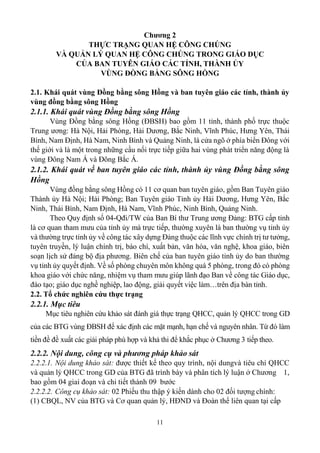 11
Chương 2
THỰC TRẠNG QUAN HỆ CÔNG CHÚNG
VÀ QUẢN LÝ QUAN HỆ CÔNG CHÚNG TRONG GIÁO DỤC
CỦA BAN TUYÊN GIÁO CÁC TỈNH, THÀNH ỦY
VÙNG ĐỒNG BẰNG SÔNG HỒNG
2.1. Khái quát vùng Đồng bằng sông Hồng và ban tuyên giáo các tỉnh, thành ủy
vùng đồng bằng sông Hồng
2.1.1. Khái quát vùng Đồng bằng sông Hồng
Vùng Đồng bằng sông Hồng (ĐBSH) bao gồm 11 tỉnh, thành phố trực thuộc
Trung ương: Hà Nội, Hải Phòng, Hải Dương, Bắc Ninh, Vĩnh Phúc, Hưng Yên, Thái
Bình, Nam Định, Hà Nam, Ninh Bình và Quảng Ninh, là cửa ngõ ở phía biển Đông với
thế giới và là một trong những cầu nối trực tiếp giữa hai vùng phát triển năng động là
vùng Đông Nam Á và Đông Bắc Á.
2.1.2. Khái quát về ban tuyên giáo các tỉnh, thành ủy vùng Đồng bằng sông
Hồng
Vùng đồng bằng sông Hồng có 11 cơ quan ban tuyên giáo, gồm Ban Tuyên giáo
Thành ủy Hà Nội; Hải Phòng; Ban Tuyên giáo Tỉnh ủy Hải Dương, Hưng Yên, Bắc
Ninh, Thái Bình, Nam Định, Hà Nam, Vĩnh Phúc, Ninh Bình, Quảng Ninh.
Theo Quy định số 04-Qđi/TW của Ban Bí thư Trung ương Đảng: BTG cấp tỉnh
là cơ quan tham mưu của tỉnh ủy mà trực tiếp, thường xuyên là ban thường vụ tỉnh ủy
và thường trực tỉnh ủy về công tác xây dựng Đảng thuộc các lĩnh vực chính trị tư tưởng,
tuyên truyền, lý luận chính trị, báo chí, xuất bản, văn hóa, văn nghệ, khoa giáo, biên
soạn lịch sử đảng bộ địa phương. Biên chế của ban tuyên giáo tỉnh ủy do ban thường
vụ tỉnh ủy quyết định. Về số phòng chuyên môn không quá 5 phòng, trong đó có phòng
khoa giáo với chức năng, nhiệm vụ tham mưu giúp lãnh đạo Ban về công tác Giáo dục,
đào tạo; giáo dục nghề nghiệp, lao động, giải quyết việc làm…trên địa bàn tỉnh.
2.2. Tổ chức nghiên cứu thực trạng
2.2.1. Mục tiêu
Mục tiêu nghiên cứu khảo sát đánh giá thực trạng QHCC, quản lý QHCC trong GD
của các BTG vùng ĐBSH để xác định các mặt mạnh, hạn chế và nguyên nhân. Từ đó làm
tiền đề đề xuất các giải pháp phù hợp và khả thi để khắc phục ở Chương 3 tiếp theo.
2.2.2. Nội dung, công cụ và phương pháp khảo sát
2.2.2.1. Nội dung khảo sát: được thiết kế theo quy trình, nội dungvà tiêu chí QHCC
và quản lý QHCC trong GD của BTG đã trình bày và phân tích lý luận ở Chương 1,
bao gồm 04 giai đoạn và chi tiết thành 09 bước
2.2.2.2. Công cụ khảo sát: 02 Phiếu thu thập ý kiến dành cho 02 đối tượng chính:
(1) CBQL, NV của BTG và Cơ quan quản lý, HĐND và Đoàn thể liên quan tại cấp
 