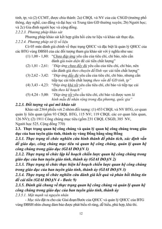 12
tỉnh, tp; và (2) CCMT, được chia thành: 2a) CBQL và NV của các CSGD (trường phổ
thông, dạy nghề, cao đẳng và đại học và Trung tâm GD thường xuyên; 2b) Người học;
và 2c) Gia đình người học và cộng đồng.
2.2.2.3. Phương pháp khảo sát
Phương pháp khảo sát kết hợp giữa hồi cứu tư liệu và khảo sát thực địa.
2.2.2.4. Phương pháp xử lý số liệu
Có 05 mức đánh giá chính về thực trạng QHCC và đặc biệt là quản lý QHCC của
các BTG vùng ĐBSH của các đối tượng tham gia khảo sát với ý nghĩa như sau:
(1) 1,00 - 1,80: “Chưa đáp ứng yêu cầu của tiêu chí, chỉ báo, nên cần
đánh giá toàn diện để cải tiến chất lượng”
(2) 1,81 - 2,61: “Đáp ứng chưa đầy đủ yêu cầu của tiêu chí, chỉ báo, nên
cần đánh giá theo chuyên đề/lĩnh vực cải tiến chất lượng”
(3) 2,62 - 3,42: “Đáp ứng đầy đủ yêu cầu của tiêu chí, chỉ báo, nhưng cần
tiếp tục cải tiến chất lượng theo vấn đề GD tỉnh, tp”
(4) 3,43 - 4,23: “Đáp ứng khá tốt yêu cầu tiêu chí, chỉ báo và tiếp tục cải
tiến theo kế hoạch”
(5) 4,24 - 5,00: “Đáp ứng tốt yêu cầu tiêu chí, chỉ báo và được xem là
hình mẫu để nhân rộng trong địa phương, quốc gia”
2.2.3. Đối tượng và qui mô khảo sát
Khảo sát 2364 phiếu với 2 nhóm đối tượng: (1) 453 CBQL và NV BTG, cơ quan
quản lý liên quan (gồm 93 CBQL BTG, 115 NV; 119 CBQL các cơ quan liên quan,
126 NV); (2) 1911 Công chúng mục tiêu (gồm 231 CBQL CSGD, 385 NV,
Người học 525, Cộng đồng 770)
2.3. Thực trạng quan hệ công chúng và quản lý quan hệ công chúng trong giáo
dục của ban tuyên giáo tỉnh, thành ủy vùng Đồng bằng sông Hồng
2.3.1. Thực trạng tổ chức nghiên cứu hình thành để phân tích, xác định vấn
đề giáo dục, công chúng mục tiêu và quan hệ công chúng, quản lý quan hệ
công chúng trong giáo dục (GIAI ĐOẠN 1)
2.3.2. Thực trạng tổ chức lập kế hoạch chiến lược quan hệ công chúng trong
giáo dục của ban tuyên giáo tỉnh, thành ủy (GIAI ĐOẠN 2)
2.3.3. Thực trạng tổ chức thực hiện kế hoạch chiến lược quan hệ công chúng
trong giáo dục của ban tuyên giáo tỉnh, thành ủy (GIAI ĐOẠN 3)
2.3.4. Thực trạng tổ chức nghiên cứu đánh giá kết quả và phản hồi thông tin
để cải tiến (GIAI ĐOẠN 4 - Bước 9)
2.3.5. Đánh giá chung về thực trạng quan hệ công chúng và quản lý quan hệ
công chúng trong giáo dục của ban tuyên giáo tỉnh, thành ủy
2.3.5.1. Mặt mạnh và nguyên nhân
- Mục tiêu đặt ra cho các Giai đoạn/Bước của QHCC và quản lý QHCC của BTG
vùng ĐBSH nhìn chung đảm bảo được phát biểu rõ ràng, dễ hiểu, phù hợp, khả thi.
 