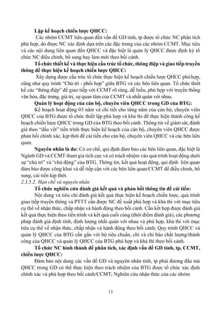 13
Lập kế hoạch chiến lược QHCC:
Các nhóm CCMT liên quan đến vấn đề GD tỉnh, tp được tổ chức NC phân tích
phù hợp, do được NC xác định dựa trên các đặc trưng của các nhóm CCMT. Mục tiêu
và các nội dung liên quan đến QHCC và đặc biệt là quản lý QHCC được định kỳ tổ
chức NC điều chỉnh, bổ sung hay làm mới theo bối cảnh.
Tổ chức thiết kế và thực hiện cấu trúc tổ chức, thông điệp và giao tiếp truyền
thông để thực hiện kế hoạch chiến lược QHCC:
Xây dựng được cấu trúc tổ chức thực hiện kế hoạch chiến lược QHCC phùhợp,
cũng như quy trình “Chủ trì - phối hợp” giữa BTG và các bên liên quan. Tổ chức thiết
kế các “thông điệp” để giao tiếp với CCMT rõ ràng, dễ hiểu, phù hợp với truyền thống
văn hóa, đặc trưng, giá trị, sự quan tâm của CCMT và nhất quán với nhau.
Quản lý hoạt động của cán bộ, chuyên viên QHCC trong GD của BTG:
Kế hoạch hoạt động 03 năm và chi tiết cho từng năm của cán bộ, chuyên viên
QHCC của BTG được tổ chức thiết lập phù hợp và khả thi để thực hiện thành công kế
hoạch chiến lược QHCC trong GD của BTG theo bối cảnh. Thông tin về giám sát, đánh
giá theo “dấu vết” tiến trình thực hiện kế hoạch của cán bộ, chuyên viên QHCC được
phản hồi chính xác, kịp thời để cải tiến cho cán bộ, chuyên viên QHCC và các bên liên
quan.
Nguyên nhân là do: Có cơ chế, qui định đảm bảo các bên liên quan, đặc biệt là
Ngành GD và CCMT tham gia tích cực và có trách nhiệm vào quá trình hoạt động dưới
sự “chủ trì” và “chủ động” của BTG. Thông tin, kết quả hoạt động, qui định liên quan
đảm bảo được công khai và dễ tiếp cận với các bên liên quan/CCMT để điều chỉnh, bổ
sung, cải tiến kịp thời.
2.3.5.2. Hạn chế và nguyên nhân
Tổ chức nghiên cứu đánh giá kết quả và phản hồi thông tin để cải tiến:
Nội dung và tiêu chí đánh giá kết quả thực hiện kế hoạch chiến lược, quá trình
giao tiếp truyền thông và PTTT cần được NC đề xuất phù hợp và khả thi với mục tiêu
cụ thể về nhận thức, chấp nhận và hành động theo bối cảnh. Cần kết hợp được đánh giá
kết quả thực hiện theo tiến trình và kết quả cuối cùng (thời điểm đánh giá), các phương
pháp đánh giá định tính, định lượng nhất quán với nhau và phù hợp, khả thi với mục
tiêu cụ thể về nhận thức, chấp nhận và hành động theo bối cảnh; Quy trình QHCC và
quản lý QHCC của BTG cần gắn với bộ tiêu chuẩn, chí và chỉ báo chất lượng/thành
công của QHCC và quản lý QHCC của BTG phù hợp và khả thi theo bối cảnh.
Tổ chức NC hình thành để phân tích, xác định vấn đề GD tỉnh, tp, CCMT,
chiến lược QHCC:
Đảm bảo nội dung các vấn đề GD và nguyên nhân tỉnh, tp phải đương đầu mà
QHCC trong GD có thể thực hiện theo trách nhiệm của BTG được tổ chức xác định
chính xác và phù hợp theo bối cảnh/CCMT; Nghiên cứu nhận thức của các nhóm
 