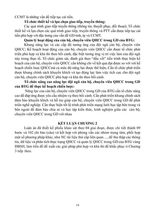 14
CCMT là những vấn đề tiếp tục cải tiến.
Tổ chức thiết kế và lựa chọn giao tiếp, truyền thông:
Các quá trình giao tiếp truyền thông (thông tin, thuyết phục, đối thoại); Tổ chức
thiết kế và lựa chọn các quá trình giao tiếp, truyền thông và PTT cần được tiếp tục cải
tiến phù hợp với đặc trưng của vấn đề GD tỉnh, tp và CCMT.
Quản lý hoạt động của cán bộ, chuyên viên QHCC trong GD của BTG:
Khung năng lực và các cấp độ tương ứng của đội ngũ cán bộ, chuyên viên
QHCC; Kế hoạch hoạt động của cán bộ, chuyên viên QHCC cần được tổ chức phát
triển phù hợp và khả thi theo bối cảnh, đặc biệt tương ứng vị trí việc làm của đội ngũ
này trong thực tế. Tổ chức giám sát, đánh giá theo “dấu vết” tiến trình thực hiện kế
hoạch của cán bộ, chuyên viên QHCC cần không chỉ về kết quả đạt được so với với kế
hoạch chiến lược QHCCmà cả mức độ năng lực được thể hiện. Cần tổ chức phát triển
được khung chính sách khuyến khích và tạo động lực làm việc tích cực cho đội ngũ
cán bộ, chuyên viên QHCC phù hợp và khả thi theo bối cảnh.
Tổ chức nâng cao năng lực đội ngũ cán bộ, chuyên viên QHCC trong GD
của BTG để thực kế hoạch chiến lược:
Năng lực của cán bộ, chuyên viên QHCC trong GD của BTG cần tổ chức nâng
cao để đáp ứng được yêu cầu nhiệm vụ theo bối cảnh. Cần phát triển khung chính sách
đảm bảo khuyến khích và hỗ trợ giúp cán bộ, chuyên viên QHCC trong GD để phát
triển nghề nghiệp. Cần thực hiện tốt lộ trình phát triển mạng lưới học tập bên trong và
bên ngoài để đảm bảo chia sẻ và học tập kiến thức, kinh nghiệm giữa các cán bộ,
chuyên viên QHCC trong GD với nhau
KẾT LUẬN CHƯƠNG 2
Luận án đã thiết kế phiếu khảo sát theo 04 giai đoạn, được chi tiết thành 09
bước và 102 chỉ báo (câu) và kết hợp với phỏng vấn các nhóm trọng tâm, phối hợp
một số phương pháp khác, như NC tài liệu thứ cấp liên quan…, để thu thập các thông
tin, dữ liệu và phân tích thực trạng QHCC và quản lý QHCC trong GD của BTG vùng
ĐBSH, làm tiền đề đề xuất các giải pháp phù hợp và khả thi để khắc phục ở Chương
3 tiếp theo.
 