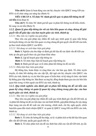 16
Tiêu chí 8. Quản lý hoạt động của cán bộ, chuyên viên QHCC trong GD của
BTG và tổ chức nâng cao năng lực (Bước 8)
TIÊU CHUẨN 4. Tổ chức NC đánh giá kết quả và phản hồi thông tin để
cải tiến (Giai đoạn 4)
Tiêu chí 9. Tổ chức NC đánh giá kết quả và phản hồi thông tin để điều chỉnh,
bổ sung và cải tiến (Bước 9)
3.2.2. Quản lý giao tiếp thông tin với các bên liên quan và công chúng để giải
quyết vấn đề giáo dục của ban tuyên giáo các tỉnh, thành ủy
3.2.2.1. Mục tiêu và ý nghĩa của giải pháp
Mục tiêu của giải pháp này nhằm đề xuất quy trình quản lý giao tiếp thông
tin/truyền thông với các bên liên quan và công chúng để giải quyết vấn đề GD của tỉnh,
tp theo trách nhiệm QHCC của BTG.
3.2.2.2. Nội dung và cách thực hiện giải pháp
Bước 1. Nghiên cứu thu thập và đánh giá dữ liệu để xác định vấn đề GD của
tỉnh, tp cần giải quyết theo các giai đoạn khác nhau
Bước 2. Lập kế hoạch giao tiếp thông tin
Bước 3. Tổ chức thực hiện kế hoạch giao tiếp thông tin
Bước 4. Đánh giá kết quả và tổ chức phản hồi thông tin để cải tiến
3.2.2.3. Điều kiện thực hiện giải pháp
Hệ thống hóa, hoàn thiện và công khai các văn bản quy định. Tổ chức tuyên
truyền, tổ chức bồi dưỡng cho các cấp QL, đội ngũ cán bộ, chuyên viên QHCC của
BTG các tỉnh, thành ủy và các bên liên quan về kiến thức và kỹ năng tổ chức vận hành
hệ thống giao tiếp thông tin. Đạt được sự ủng hộ, đồng thuận tham gia của các bên liên
quan bên trong và bên ngoài của BTG các tỉnh, thành ủy.
3.2.3. Quy trình nghiên cứu đánh giá và phản hồi thông tin để cải tiến của
quan hệ công chúng và quản lý quan hệ công chúng trong giáo dục của ban
tuyên giáo các tỉnh, thành ủy
3.2.3.1. Mục tiêu và ý nghĩa của giải pháp
Mục tiêu của giải pháp này nhằm đề xuất quy trình đánh giá vấn đề GD tỉnh, tp
và phản hồi thông tin để cải tiến dựa vào mô hình MAIE, góp phần không chỉ xây dựng
thực trạng mà còn để đề xuất các chủ trương, chính sách, chỉ thị, nghị quyết, chiến
lượcliên quan đến trách nhiệm QHCC và quản lý QHCC trong GD của BTG các tỉnh,
thành ủy.
3.2.3.2. Nội dung và cách thực hiện giải pháp
Bước 1. Tổ chức đo lường để thu thập, xử lý và phân tích sơ bộ dữ liệu liên quan
đến vấn đề GD tỉnh, tpcần giải quyết (M-A)
Bước 2. Tổ chức phân tích sâu để xác định bản chất của vấn đề GD tỉnh, tp cần
 