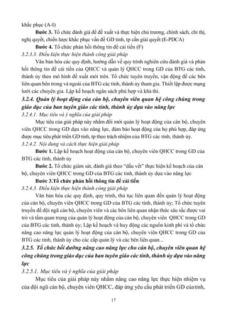 17
khắc phục (A-I)
Bước 3. Tổ chức đánh giá để đề xuất và thực hiện chủ trương, chính sách, chỉ thị,
nghị quyết, chiến lược khắc phục vấn đề GD tỉnh, tp cần giải quyết (E-PDCA)
Bước 4. Tổ chức phản hồi thông tin để cải tiến (F)
3.2.3.3. Điều kiện thực hiện thành công giải pháp
Văn bản hóa các quy định, hướng dẫn về quy trình nghiên cứu đánh giá và phản
hồi thông tin để cải tiến của QHCC và quản lý QHCC trong GD của BTG các tỉnh,
thành ủy theo mô hình đề xuất mới trên. Tổ chức tuyên truyền, vận động để các bên
liên quan bên trong và ngoài của BTG các tỉnh, thành ủy tham gia. Thiết lập được mạng
lưới các chuyên gia. Lập kế hoạch ngân sách phù hợp và khả thi.
3.2.4. Quản lý hoạt động của cán bộ, chuyên viên quan hệ công chúng trong
giáo dục của ban tuyên giáo các tỉnh, thành ủy dựa vào năng lực
3.2.4.1. Mục tiêu và ý nghĩa của giải pháp
Mục tiêu của giải pháp này nhằm đổi mới quản lý hoạt động của cán bộ, chuyên
viên QHCC trong GD dựa vào năng lực, đảm bảo hoạt động của họ phù hợp, đáp ứng
được mục tiêu phát triển GD tỉnh, tp theo trách nhiệm của BTG các tỉnh, thành ủy.
3.2.4.2. Nội dung và cách thực hiện giải pháp
Bước 1. Lập kế hoạch hoạt động của cán bộ, chuyên viên QHCC trong GD của
BTG các tỉnh, thành ủy
Bước 2. Tổ chức giám sát, đánh giá theo “dấu vết” thực hiện kế hoạch của cán
bộ, chuyên viên QHCC trong GD của BTG các tỉnh, thành ủy dựa vào năng lực
Bước 3.Tổ chức phản hồi thông tin để cải tiến
3.2.4.3. Điều kiện thực hiện thành công giải pháp
Văn bản hóa các quy định, quy trình, thủ tục liên quan đến quản lý hoạt động
của cán bộ, chuyên viên QHCC trong GD của BTG các tỉnh, thành ủy; Tổ chức tuyên
truyền để đội ngũ cán bộ, chuyên viên và các bên liên quan nhận thức sâu sắc được vai
trò và tầm quan trọng của quản lý hoạt động của cán bộ, chuyên viên QHCC trong GD
của BTG các tỉnh, thành ủy; Lập kế hoạch và huy động các nguồn kinh phí và tổ chức
nâng cao năng lực quản lý hoạt động của cán bộ, chuyên viên QHCC trong GD của
BTG các tỉnh, thành ủy cho các cấp quản lý và các bên liên quan...
3.2.5. Tổ chức bồi dưỡng nâng cao năng lực cho cán bộ, chuyên viên quan hệ
công chúng trong giáo dục của ban tuyên giáo các tỉnh, thành ủy dựa vào năng
lực
3.2.5.1. Mục tiêu và ý nghĩa của giải pháp
Mục tiêu của giải pháp này nhằm nâng cao năng lực thực hiện nhiệm vụ
của đội ngũ cán bộ, chuyên viên QHCC, đáp ứng yêu cầu phát triển GD củatỉnh,
 