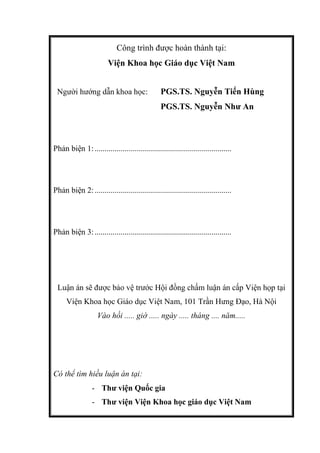 Công trình được hoàn thành tại:
Viện Khoa học Giáo dục Việt Nam
Người hướng dẫn khoa học: PGS.TS. Nguyễn Tiến Hùng
PGS.TS. Nguyễn Như An
Phản biện 1:....................................................................
Phản biện 2:....................................................................
Phản biện 3:....................................................................
Luận án sẽ được bảo vệ trước Hội đồng chấm luận án cấp Viện họp tại
Viện Khoa học Giáo dục Việt Nam, 101 Trần Hưng Đạo, Hà Nội
Vào hồi ..... giờ ..... ngày ..... tháng .... năm.....
Có thể tìm hiều luận án tại:
- Thư viện Quốc gia
- Thư viện Viện Khoa học giáo dục Việt Nam
 