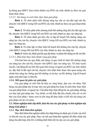 18
tp thông qua QHCC theo trách nhiệm của BTG các tỉnh, thành ủy theo các giai
đoạn khác nhau.
3.2.5.2. Nội dung và cách thức thực hiện giải pháp
Bước 1. Tổ chức phát triển khung năng lực cần có của đội ngũ cán bộ,
chuyên viên QHCC trong GD của BTG các tỉnh, thành ủy theo các giai đoạn khác
nhau
Bước 2. Tổ chức phát triển chương trình bồi dưỡng tổng thể cho đội ngũ cán
bộ, chuyên viên QHCC trong GD của BTG các tỉnh, thành ủy dựa vào năng lực
Bước 3. Tổ chức đánh giá nhu cầu và lập kế hoạch bồi dưỡng nâng cao
năng lực cho cán bộ, chuyên viên QHCC trong GD của BTG các tỉnh, thành ủy
dựa vào năng lực
Bước 4. Tổ chức lập và thực hiện kế hoạch bồi dưỡng cho cán bộ, chuyên
viên QHCC trong GD của BTG các tỉnh, thành ủy dựa vào năng lực
Bước 5. Giám sát, đánh giá kết quả đạt được và phản hồi thông tin để cải tiến
3.2.5.3. Điều kiện thực hiện thành công giải pháp
Văn bản hóa các quy định, nội dung và quy trình tổ chức bồi dưỡng nâng
cao năng lực cho cán bộ, chuyên viên QHCC dựa vào năng lực; Tổ chức tuyên
truyền, vận động để các bên liên quan bên trong và ngoài của BTG các tỉnh, thành
ủy, đặc biệt là đội ngũ cán bộ, chuyên viên nhận thức được tầm quan trọng cần
chuẩn hóa năng lực thông qua bồi dưỡng và tự học, tự bồi dưỡng; Lập kế hoạch
ngân sách phù hợp và khả thi.
3.2.6. Mối quan hệ giữa các giải pháp
Các giải pháp có mối liên hệ hữu cơ, ràng buộc, đan xen với nhau. Nội
dung của giải pháp này là mục tiêu của giải pháp kia hoặc là cách thức thực hiện
của giải pháp khác và ngược lại. Cần phải thực hiện đồng bộ các giải pháp, không
coi nhẹ một giải pháp nào. Tuy nhiên, có thể thấy Bộ tiêu chuẩn, tiêu chí và chỉ
báo của Giải pháp 1 được xem là nền tảng để thực hiện và kết nối nội dung các
giải pháp còn lại với nhau.
3.3. Khảo nghiệm tính cấp thiết, khả thi của các giải pháp và thử nghiệm nội
dung Giải pháp 1
3.3.1. Mục đích khảo/thử nghiệm
Mục đích khảo/thử nghiệm nhằm thu thập thông tin đánh giá về tính cấp thiết
và khả thi của các giải pháp. Dựa vào kết quả khảo/thử nghiệm để điều chỉnh nội
dung cho phù hợp, khả thi và khẳng định thêm độ tin cậy của các giải pháp.
 