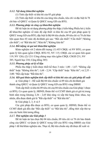 19
3.3.2. Nội dung khảo/thử nghiệm
(1) Tính cấp thiết và khả thi của 05 giải pháp
(2) Tính cấp thiết và khả thi của từng tiêu chuẩn, tiêu chí và đặc biệt là 78
chỉ báo về QHCC và Quản lý QHCC trong GD của BTG.
3.3.3. Phương pháp và công cụ khảo/thử nghiệm
Đề tài luận án sử dụng phương pháp thu thập ý kiến bằng Phiếu hỏi ý kiến
để khảo/thử nghiệm về mức độ cấp thiết và khả thi của 05 giải pháp quản lý
QHCC trong GD của BTG, đặc biệt là Bộ 04 tiêu chuẩn, 09 tiêu chí và 78 chỉ báo
liên quan theo 03 mức độ đo/đánh giá sau: “Rất cần thiết”,“Cần thiết”,“Không
cần thiết”; và “Rất khả thi”,“Khả thi”,“Không khả thi”
3.3.4. Đối tượng và qui mô khảo/thử nghiệm
Khảo nghiệm với 2 nhóm đối tượng: (1) 453 CBQL và NV BTG, cơ quan
quản lý liên quan (gồm CBQL BTG 93, NV 115; CBQL các cơ quan liên quan
119, NV 126); (2) 1211 Công chúng mục tiêu (gồm CBQL CSGD 231, NV
385, Người học 210, Cộng đồng 385)
3.3.5. Phương pháp xử lý số liệu
Phiếu thu thập ý kiến được thiết kế theo 3 mức: 1,00 - 1,67: “Không cấp
thiết” hoặc “Không khả thi”; 1,68 - 2,34: “Cấp thiết” hoặc “Khả thi”; và 2,35 -
3,00: “Rất cấp hoặc “Rất khả thi”.
3.3.6. Kết quả khảo nghiệm tính cấp thiết và khả thi của các giải pháp đề xuất
a) Giải pháp 1 - Đề xuất Bộ 04 tiêu chuẩn và 09 tiêu chí đo/đánh giá
thành công QHCC và Quản lý QHCC trong GD của BTG vùng ĐBSH
Tính cấp thiết và khả thi 09 tiêu chí của 04 tiêu chuẩn của Giải pháp 1 được
cả BTG, Cơ quan quản lý, HĐND, Đoàn thể và CCMT đánh giá có giá trị trung
bình nằm trong khoảng 2,36 - 2,65 khá rộng và xếp thứ hạng khác nhau, tuy
nhiên, đều được đánh giá là ”Rất cấp thiết” và ”Rất khả thi”.
b) Giải pháp 2, 3, 4 và 5
Các giải pháp đều được cả BTG, cơ quan quản lý, HĐND, Đoàn thể và
CCMT đánh giá đều đạt “Rất cấp thiết” và “Rất khả thi”, đồng thời xếp thứ tự
của các bước khá tương đồng.
3.3.7. Thử nghiệm sâu Giải pháp 1
Đề tài luận án lựa chọn Bộ 04 tiêu chuẩn, 09 tiêu chí và 78 chỉ báo thành
công của QHCC và Quản lý QHCC trong GD của BTG vùng ĐBSH của Giải
pháp 1 để thử/khảo nghiệm sâu. Thực tế, Bộ tiêu chuẩn này đã được đề xuất và
 