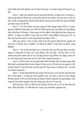 20
hoàn thiện dựa trên nghiên cứu lý luận (Chương 1) và thực trạng (Chương 2), cụ
thể:
Bước 1: Dựa trên nghiên cứu lý luận đã trình bày và phân tích ở Chương 1,
luận án đã thiết kế Phiếu hỏi ý kiến theo Bộ 04 tiêu chuẩn, 09 tiêu chí và 102 chỉ
báo và Đề cương phỏng vấn/trao đổi nhóm trọng tâm/các bên liên quan để đánh
giá thực trạng vấn đề NC.
Bước 2: Tổ chức khảo sát thực trạng 02 đối tượng chính: BTG, cơ quan
quản lý, HĐND, Đoàn thể và CCMT (CSGD, người học, Gia đình và Cộng đồng)
như trình bày ở Chương 2, tập trung vào thu thập ý kiến đánh giá thực trạng của
QHCC và Quản lý QHCC trong GD của BTG vùng ĐBSH, thông qua NC tài
liệu, dữ liệu liên quan và nội dung Phiếu thu thập ý kiến...;
Như vậy, Bước 2 này về thực chất là đã thử nghiệm Bộ 04 tiêu chuẩn, 09
tiêu chí và 102chỉ báo về QHCC và Quản lý QHCC trong GD của BTG vùng
ĐBSH.
Bước 3: Xử lý dữ liệu khảo sát và dự thảo báo cáo kết quả khảo sát thực
trạng, và tiếp theo tổ chức các cuộc phỏng vấn, tọa đàm... để trao đổi với các
nhóm trọng tâm nhằm làm rõ các nội dung chưa rõ qua Phiếu thu thập ý kiến với
các đối tượng liên quan như mô tả ở NC thực trạng (Chương 2)...
Bước 4: Điều chỉnh, bổ sung để hoàn thiện Dự thảo báo cáo thực trạng, đặc
biệt là đề xuất thành Bộ 04 tiêu chuẩn, 09 tiêu chí và 78 chỉ bảo (rút ngắn từ 102
chỉ báo thành 78 chỉ báo) dựa vào kết quả NC thực trạng và phỏng vấn, trao đổi
các nhóm trọng tâm...
Bước 5: Hoàn thiện Bộ 04 tiêu chuẩn, 09 tiêu chí và 78 chỉ bảo như đã trình
bày ở Giải pháp 1 và tiếp tục khảo nghiệm tính cấp thiết và khả thi theo khung
04 tiêu chuẩn và 09 tiêu chí (trong nội dung về Khảo nghiệm các giải pháp); cuối
cùng tổ chức khảo nghiệm sâu theo từng tiêu chí của 78 tiêu chí.
Kết quả hỏi ý kiến về Bộ 04 tiêu chuẩn, 09 tiêu chí và 78 chỉ báo đều đạt
mức “Rất cấp thiết” và “Rất khả thi” trong việc thử/khảo nghiệm sâu:
 