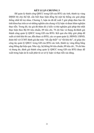 21
KẾT LUẬN CHƯƠNG 3
Để quản lý thành công QHCC trong GD của BTG các tỉnh, thành ủy vùng
ĐBSH thì chủ thể QL cần biết thực hiện đồng bộ một hệ thống các giải pháp
thống nhất hỗ trợ nhau. Chương 3, luận án đã đề xuất 5 giải pháp đảm bảo tốt
tính khoa học trên cơ sở những nghiên cứu chung về lý luận và được khảo nghiệm
thực tiễn. Trong đó, tác giả đã thăm dò ý kiến và thử nghiệm giải pháp thứ nhất
thực hiện theo Bộ 04 tiêu chuẩn, 09 tiêu chí, 78 chỉ báo và thang đo/đánh giá
thành công quản lý QHCC trong GD của BTG. Kết quả cho thấy giải pháp đề
xuất có tính khả thi cao, đều được cả BTG, các cơ quan quản lý, HĐND, UBND,
đoàn thể và CCMT đánh giá đạt mức “rất cấp thiết” và “rất khả thi”, sẽ giúp cho
công tác quản lý QHCC trong GD của BTG các tỉnh, thành ủy vùng đồng bằng
sông Hồng đạt hiệu quả. Như vậy, hệ thống 04 tiêu chuẩn, 09 tiêu chí , 78 chỉ báo
và thang đo, đánh giá thành công quản lý QHCC trong GD của BTG được đề
xuất trong luận án là xuất phát từ cơ sở lý luận và thực tiễn xác đáng.
 