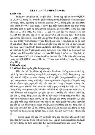 22
KẾT LUẬN VÀ KHUYẾN NGHỊ
1. Kết luận
Trong nội dung luận án, tác giả đã: (1) Tổng hợp nghiên cứu về QHCC
và QLQHCC trong GD trên thế giới và trong nước; Đồng thời luận án đã giới
thiệu quy trình, nội dung và tiêu chí quản lý QHCC trong giáo dục của BTG
tỉnh, thành ủy với 4 giai đoạn, 9 bước. (2) Tiến hành nghiên cứu thực trạng
công tác quản lý quan hệ công chúng trong giáo dục của BTG thông qua việc
khảo sát 2364 CBQL, NV của BTG; cán bộ lãnh đạo và chuyên viên của
HĐND, UBND tỉnh, các sở có liên quan và CCMT trên địa bàn 7 tỉnh thuộc
vùng đồng bằng sông Hồng. (3) Căn cứ thực trạng công tác QL QHCC trong
GD của BTG 7 tỉnh, thành ủy vùng đồng bằng sông Hồng, luận án đã đề xuất
05 giải pháp, nhằm phát huy thế mạnh khắc phục các hạn chế và nguyên nhân
của thực trạng vấn đề NC. Luận án đã tiến hành khảo nghiệmvề tính cấp thiết
và tính khả thi của 5 giải pháp, đồng thời chọn Giải pháp 1 để tiến hành thử
nghiệm sâu. Kết quả thử nghiệm cho thấy: Hệ thống 5 nhóm giải pháp luận án
đưa ra đều có cơ sở khoa học, có tính thực tiễn cao nên có thể triển khai áp dụng
trong việc QL QHCC trong GD của BTG các tỉnh, thành ủy vùng đồng bằng
sông Hồng.
2. Khuyến nghị
2.1. Đối với Ban tuyên giáo Trung ương
Đầu năm và đầu nhiệm kỳ cần sớm ban hành Hướng dẫn các tỉnh ủy,
thành ủy, ban cán sự đảng, đảng đoàn, các cấp ủy trực thuộc Trung ương thực
hiện một số nhiệm vụ chính về công tác Khoa giáo (trong đó có lĩnh vực giáo
dục) trong năm và trong nhiệm kỳ, tập trung vào các công việc: Công tác tổng
kết, sơ kết các nghị quyết, chỉ thị, kết luận của Đảng; Công tác hướng dẫn,
kiểm tra, giám sátviệc thực hiện các nghị quyết, chỉ thị, kết luận của Trung
ương; Công tác tuyên truyền, nắm bắt tình hình xã hội, đấu tranh phản bác các
luận điểm sai trái trong lĩnh vực giáo dục để: (1) Giúp các tỉnh ủy, thành ủy,
ban cán sự đảng, đảng đoàn, các cấp ủy trực thuộc Trung ương triển khai thực
hiện có hiệu quả các nghị quyết, chỉ thị, kết luận của Đảng trong lĩnh vực giáo
dục, góp phần thực hiện thành công các chỉ thị, nghị quyết của Đảng; (2) Giúp
các cấp ủy làm tốt công tác tuyên truyền, giáo dục trong cán bộ, đảng viên và
các tầng lớp nhân dân về chủ trương, đường lối, chính sách của Đảng và Nhà
nước đối sự nghiệp công nghiệp hóa, hiện đại hóa đất nước và hội nhập quốc
tế.
Thường xuyên mở các lớp tập huấn nâng cao năng lực cho cán bộ làm
công tác Tuyên giáo trong lĩnh vực giáo dục. Cần có hướng dẫn thông tin tuyên
truyền và thông tin định hướng kịp thời trước mỗi chủ trương của Đảng, Nhà
 