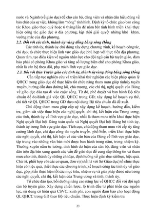 23
nước và Ngành (về giáo dục) để cho cán bộ, đảng viên và nhân dân hiểu đúng về
bản chất của sự việc, không làm “nóng” tình hình. Định kỳ tổ chức giao ban công
tác Khoa giáo theo quý hoặc 6 tháng/lần để nắm bắt tình hình triển khai thực
hiện công tác giáo dục ở địa phương, kịp thời giải quyết những khó khăn,
vướng mắc của địa phương.
2.2. Đối với các tỉnh, thành ủy vùng đồng bằng sông Hồng
Các tỉnh ủy, thành ủy chủ động xây dựng chương trình, kế hoạch côngtác,
chỉ đạo, tổ chức thực hiện lĩnh vực giáo dục phù hợp với thực tiễn địa phương.
Quan tâm, tạo điều kiện về nguồn nhân lực cho đội ngũ cán bộ tuyên giáo, đảm
bảo phải có phòng Khoa giáo và tăng số lượng biên chế cho phòng Khoa giáo,
nhất là cán bộ theo dõi, phụ trách lĩnh vực giáo dục.
2.3. Đối với Ban Tuyên giáo các tỉnh ủy, thành ủyvùng đồng bằng sông Hồng
Cần tiếp tục nghiên cứu và triển khai thử nghiệm các biện pháp quản lý
QHCC trong giáo dục để thực hiện tốt chức năng tham mưu giúp tỉnhủy tuyên
truyền, hướng dẫn đưa đường lối, chủ trương, các chỉ thị, nghị quyết của Đảng
về giáo dục đào tạo đi vào cuộc sống. Từ đó, phê duyệt và ban hành Bộ tiêu
chuẩn để đo/đánh giá việc QL QHCC trong GD; xây dựng kế hoạch cụ thể,
chi tiết về QL QHCC trong GD theo nội dung Bộ tiêu chuẩn đã đề xuất.
Chủ động tham mưu giúp cấp uỷ xây dựng kế hoạch, hướng dẫn, kiểm
tra, giám sát việc thực hiện các nghị quyết, chỉ thị, kết luận của Trung ương,
của tỉnh, thành ủy về lĩnh vực giáo dục, nhất là tham mưu triển khai thực hiện
Nghị quyết Đại hội Đảng toàn quốc và Nghị quyết Đại hội Đảng bộ tỉnh ủy,
thành ủy trong lĩnh vực giáo dục. Tích cực, chủ động tham mưu với cấp ủy tăng
cường lãnh đạo, chỉ đạo công tác tuyên truyền, phổ biến, triển khai thực hiện
các nghị quyết, chỉ thị, kết luận và các văn bản của Đảng về lĩnh vực giáo dục,
tập trung vào những văn bản mới được ban hành trong năm, trong nhiệm kỳ.
Thường xuyên nắm tư tưởng, tình hình dư luận của cán bộ, đảng viên và nhân
dân trên địa bàn xung quanh các vấn đề giáo dục để cung cấp thông tin và tham
mưu cho tỉnh, thành ủy những chỉ đạo, định hướng về giáo dục sátthực, hiệu quả.
Chủ trì, phối hợp với các cơ quan, đơn vị (nhất là với Sở Giáo dục) tổ chức thực
hiện có hiệu quả, thiết thực các chương trình, kế hoạch công tác tỉnh ủy về giáo
dục, góp phần thực hiện tốt các mục tiêu, nhiệm vụ và giải pháp được nêu trong
các nghị quyết, chỉ thị, kết luận của Trung ương và tỉnh, thành ủy.
Tổ chức đào tạo, bồi dưỡng nâng cao năng lực về QHCC đối với đội ngũ
cán bộ tuyên giáo. Xây dựng chiến lược, lộ trình đầu tư phát triển các nguồn
lực, sử dụng có hiệu quả CSVC, kinh phí, con người đảm bảo cho hoạt động
QL QHCC trong GD theo Bộ tiêu chuẩn. Thực hiện định kỳ kiểm tra
 