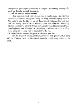 24
đánh giá hiệu quả công tác quản lý QHCC trong GD để có những bổ sung, điều
chỉnh kịp thời phù hợp tình tình thực tế.
2.4. Đối với Sở Giáo dục và Đào tạo
Cần nhận thức rõ về vai trò là một nhân tố chủ lực trong việc triển khai
tổ chức thực hiện đưa những chủ trương của Đảng, chính sách pháp luật của
Nhà nước về giáo dục đến với cán bộ, đảng viên và Nhân dân. Cần phối hợp
chặt chẽ, thường xuyên với BTG, xây dựng chiến lược về QHCC, phân công
bộ phận phụ trách về mảng QHCC để những chủ trương, chính sách của Đảng,
của địa phương sớm đến được với công chúng và và đạt được được sự đồng
thuận trong cán bộ, đảng viên và nhân dân trên địa bàn.
2.5. Đối với các cơ quan có liên quan và các cơ sở giáo dục
Cần chủ động, tích cực, tự giác tham gia vào quá trình quản lý QHCC trong
GD của BTG trên cơ sở chỉ đạo của tỉnh, thành ủy và chức năng, nhiệm vụ của
mình.
 