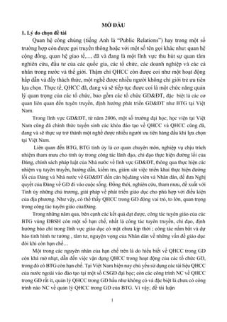 1
MỞ ĐẦU
1. Lý do chọn đề tài
Quan hệ công chúng (tiếng Anh là “Public Relations”) hay trong một số
trường hợp còn được gọi truyền thông hoặc với một số tên gọi khác như: quan hệ
cộng đồng, quan hệ giao tế,..., đã và đang là một lĩnh vực thu hút sự quan tâm
nghiên cứu, đầu tư của các quốc gia, các tổ chức, các doanh nghiệp và các cá
nhân trong nước và thế giới. Thậm chí QHCC còn được coi như một hoạt động
hấp dẫn và đầy thách thức, một nghề được nhiều người không chỉ giới trẻ ưu tiên
lựa chọn. Thực tế, QHCC đã, đang và sẽ tiếp tục được coi là một chức năng quản
lý quan trọng của các tổ chức, bao gồm các tổ chức GD&ĐT, đặc biệt là các cơ
quan liên quan đến tuyên truyền, định hướng phát triển GD&ĐT như BTG tại Việt
Nam.
Trong lĩnh vực GD&ĐT, từ năm 2006, một số trường đại học, học viện tại Việt
Nam cũng đã chính thức tuyển sinh các khóa đào tạo về QHCC và QHCC cũng đã,
đang và sẽ thực sự trở thành một nghề được nhiều người ưu tiên hàng đầu khi lựa chọn
tại Việt Nam.
Liên quan đến BTG, BTG tỉnh ủy là cơ quan chuyên môn, nghiệp vụ chịu trách
nhiệm tham mưu cho tỉnh ủy trong công tác lãnh đạo, chỉ đạo thực hiện đường lối của
Đảng, chính sách pháp luật của Nhà nước về lĩnh vực GD&ĐT, thông qua thực hiện các
nhiệm vụ tuyên truyền, hướng dẫn, kiểm tra, giám sát việc triển khai thực hiện đường
lối của Đảng và Nhà nước về GD&ĐT đến cán bộ,đảng viên và Nhân dân, để đưa Nghị
quyết của Đảng về GD đi vào cuộc sống. Đồng thời, nghiên cứu, tham mưu, đề xuất với
Tỉnh ủy những chủ trương, giải pháp về phát triển giáo dục cho phù hợp với điều kiện
của địa phương. Như vậy, có thể thấy QHCC trong GD đóng vai trò, to lớn, quan trọng
trong công tác tuyên giáo củaĐảng.
Trong những năm qua, bên cạnh các kết quả đạt được, công tác tuyên giáo của các
BTG vùng ĐBSH còn một số hạn chế, nhất là công tác tuyên truyền, chỉ đạo, định
hướng báo chí trong lĩnh vực giáo dục có mặt chưa kịp thời ; công tác nắm bắt và dự
báo tình hình tư tưởng , tâm tư, nguyện vọng của Nhân dân về những vấn đề giáo dục
đôi khi còn hạn chế…
Một trong các nguyên nhân của hạn chế trên là do hiểu biết về QHCC trong GD
còn khá mờ nhạt, dẫn đến việc vận dụng QHCC trong hoạt động của các tổ chức GD,
trong đó có BTG còn hạn chế. Tại Việt Nam hiện nay chủ yếu sử dụng các tài liệu QHCC
của nước ngoài vào đào tạo tại một số CSGD đại học; còn các công trình NC về QHCC
trong GD rất ít, quản lý QHCC trong GD hầu như không có và đặc biệt là chưa có công
trình nào NC về quản lý QHCC trong GD của BTG. Vì vậy, đề tài luận
 