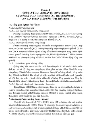 5
Chương 1
CƠ SỞ LÝ LUẬN VỀ QUAN HỆ CÔNG CHÚNG
VÀ QUẢN LÝ QUAN HỆ CÔNG CHÚNG TRONG GIÁO DỤC
CỦA BAN TUYÊN GIÁO CÁC TỈNH, THÀNH ỦY
1.1. Tổng quan nghiên cứu vấn đề
1.1.1. Quan hệ công chúng
1.1.1.1. Lịch sử phát triển quan hệ công chúng
Quan hệ công chúng đã có lịch sử hơn 100 năm (Watson, 2012) [71] và theo Cutlip
et al. (2000) về “Effective Public Relations” (tạm dịch là QHCC hiệu quả), QHCC
được xem là ra đời tại Hoa Kỳ từ những năm đầu thế kỷ XX.
1.1.1.2. Khái niệm về quan hệ công chúng
Ước tính hiện nay có khoảng 500 cách hiểu, định nghĩa khác nhau về QHCC. Tuy
nhiên, có 04 định nghĩa về QHCC thường được chấp nhận trên phạm vi quốc tế. Có thể
hiểu QHCC là tạo các mối liên hệ ảnh hưởng đối với môi trường bên trong và bên ngoài
của cơ quan tổ chức hay doanh nghiệp, đặc biệt, khi đề cập đến QHCC thì bản thân nó
bao hàm khía cạnh quản lý hay nói cách khác bản thân QHCC là hoạt động, công việc
quản lý.
1.1.1.3. Vai trò của quan hệ công chúng
Quảng bá sự hiểu biết về tổ chức và các hoạt động của tổ chức đó, kể cả sản phẩm
dịch vụ cho nội bộ cũng như công chúng; Khắc phục sự hiểu nhầm, định kiến trong
công chúng đối với tổ chức, cơ quan; Đưa ra các thông điệp rõ ràng, nhanh chóng nhằm
thay đổi tình thế bất lợi; Thu hút và giữ chân người có tài làm việc cho mình (quan hệ
nội bộ); Tạo cảm nhận về trách nhiệm xã hội đối với cộng đồng qua các hoạt động thể
thao, từ thiện, gây quỹ; Xây dựng và duy trì thương hiệu cho các tổ chức, doanh nghiệp.
1.1.1.4. Bản chất và mô hình của quan hệ công chúng
Bản chất của QHCC là quá trình trao đổi thông tin hai chiều giữa chủ thể của tổ
chức và công chúng liên quan nhằm tác động tới nhận thức của công chúng để đạt được
mục đích của chủ thể. QHCC thường bao gồm 04 thành tố chính: chủ thể, công chúng,
thông điệp, kênh truyền tải, giao tiếp thông tin.
1.1.2. Quan hệ công chúng trong giáo dục
Thực tế, còn ít công trình NC về QHCC trong GD và luận án nêu một số công
trình tiêu biểu: Jones, E. (2008), Using PR strategies to enhance public relations in
state secondary schools (tạm dịch là Sử dụng các chiến lược QHCC để nâng cao QHCC
tại các trường trung học của bang), University Huddersfield.; Smith, L. and Mounter,
P. (2005), Effective Internal Communication (tạm dịch là Giao tiếp hiệu quả
 