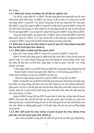 6
bên trong)…
1.1.3. Đánh giá chung và những vấn đề tiếp tục nghiên cứu
Các đề tài, công trình NC về QHCC đã tập trung phân tích tương đối sâu sắc theo
nhiều khía cạnh khác nhau về QHCC nói chung và đã có một số ít công trình có thể
vận dụng QHCC trong GD. Tuy nhiên, trong thực tế thì các công trình NC liên quan
đến QHCC trong GD, quản lý QHCC trong GD và đặc biệt là quản lý QHCC trong GD
của BTG hầu như không có. Đây chính là các nội dung mà đề tài luận án cần tiếp tục
NC để vận dụng QHCC vào trong GD và đặc biệt là quản lý QHCC trong GD của BTG.
Cũng cần nhấn mạnh, các nghiên cứu về QHCC đều coi bản chất QHCC bao hàm
khía cạnh “quản lý” QHCC và vì vậy, rất khó để có thể trình bày và phân tích QHCC
và quản lý QHCC trong GD của BTG thành những nội dung riêng biệt.
1.2. Khái quát về quan hệ công chúng và quản lý quan hệ công chúng trong giáo
dục của ban tuyên giáo tỉnh, thành ủy
1.2.1. Khái niệm và thuật ngữ liên quan chính
- Quan hệ công chúng, QHCC trong GD và quản lý QHCC trong GD
QHCC là một chức năng quản lý nhằm thiết lập, thực hiện và duy trì mối quan hệ
giữa tổ chức với công chúng, thông qua giao tiếp thông tin truyền thông chiến lược
hai chiều để đảm bảo sự hiểu biết, chấp nhận và hợp tác giữa “chủ thể” với "công
chúng" của mình.
- Chức năng, nhiệm vụ của BTG liên quan đến GD và quan hệ công chúng trong GD
Tuyên truyền và tham mưu giúp tỉnh, thành ủy về chủ trương, quan điểm và
chính sách của Đảng về công tác GD&ĐT của tỉnh, tp.
- Quan hệ công chúng trong GD và quản lý QHCC trong GD của BTG.
QHCC trong GD của của BTG là thiết lập quá trình giao tiếp thông tin chiến lược
hai chiều với công chúng, để tham mưu cho tỉnh, thành ủy các chủ trương, đường lối,
nghị quyết, chỉ thị về vấn đề giáo dục trên địa bàn, đồng thời triển khai công tác tuyên
truyền, giám sát và giải trình xã hội trong quá trình thực hiện, đảm bảo đáp ứng nhu
cầu công chúng và xã hội.
Quản lý QHCC trong GD của BTG là quá trình tổ chức lập và thực hiện kế hoạch
QHCC liên quan đến vấn đề GD tỉnh, tp cần giải quyết, gắn với kiểm tra, giám sát,
đánh giá kết quả và phản hồi thông tin tới các bên liên quan để cải tiến, từ đó tham mưu
cho tỉnh, thành ủy những nghị quyết về GD phù hợp, khả thi, tạo nên sự đồng thuận
trong xã hội.
1.2.2. Bản chất quan hệ công chúng và quản lý quan hệ công chúng trong
giáo dục của ban tuyên giáo tỉnh, thành ủy
- Bản chất của QHCC trong GD của BTG là quá trình trao đổi, giao tiếp thông
 