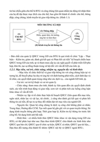 7
tin hai chiều giữa chủ thể là BTG và công chúng liên quan nhằm tác động tới nhận thức
của họ để đạt được mục đích của chủ thể; bao gồm 04 thành tố chính: chủ thể, thông
điệp, công chúng, kênh truyền tải giao tiếp thông tin. (Hình 1.1)
- Bản chất của quản lý QHCC trong GD của BTG là quá trình tổ chức “Lập – Thực
hiện – Kiểm tra, giám sát, đánh giá kết quả và Phản hồi cải tiến” kế hoạch chiến lược
QHCC trong GD của tỉnh, tp và tham mưu cấp ủy các nghị quyết về phát triển GD phù
hợp, khả thi, tạo sự đồng thuận trong xã hội đối với vấn đề GD của tỉnh, tp.
1.2.3. Mục tiêu, vai trò, chức năng, nhiệm vụ, nguyên tắc và hình thức
- Mục tiêu: tổ chức thiết kế và giao tiếp thông tin với công chúng hiện tại và
tương lai, để thuyết phục họ duy trì ủng hộ với định hướng phát triển, cách lãnh đạo và
tổ chức, các quyết định quan trọng cũng như các dịch vụ... của ngành GD tỉnh, tp.
- Vai trò: vai trò kỹ thuật và vai trò quản lý.
- Chức năng: tham mưu cho tỉnh, thành ủy liên quan đến các quyết định chính
sách, các tiến trình hoạt động và giao tiếp, xem xét và phân tích các luồng công luận
khác nhau về vấn đề GD.
- Nhiệm vụ: lập và tổ chức thực hiện kế hoạch QHCC (liên quan đến mục tiêu,
ngân sách, nhân lực và vật lực, tài chính…) cũng như đánh giá kết quả và phản hồi
thông tin cải tiến, để tạo ra sự thay đổi nhằm đạt tới mục tiêu của ngành GD.
- Nguyên tắc: Quan hệ công chúng là dịch vụ công chứ không phải cá nhân;
Trung thực; Hướng đến CCM; Tạo mối quan hệ gần gũi với cơ quan truyền thông; Sử
dụng kênh truyền thông phù hợp; Thời gian hợp lý; Kiểm tra kỹ thông tin trước khi
công bố; Sử dụng hình ảnh bắt mắt.
- Hình thức : có nhiều hình thức QHCC khác nhau và vận dụng trong GD của
BTG, có thể phân loại như sau: Dựa theo kênh QHCC chia thành các hình thức như
QHCC qua báo chí, QHCC qua tổ chức sự kiện, QHCC cá nhân, QHCC qua tài liệu,...
Dựa theo đối tượng chia thành 02 nhóm: QHCC nội bộ và QHCC ngoài BTG ;
MÔI TRƯỜNG XÃ HỘI
(2) Thông điệp
Hiểu, quan tâm, tin tưởng,
ủng hộ và làm theo
(3)
Công
(4) Kênh truyền tải thông tin
(1)
Chủ thể/
BTG
 