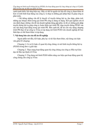 Ứng dụng mô hình truyền thông hội tụ (PESO) cho hoạt động quan hệ công chúng tại công ty Cổ phần
Đầu tư Giáo dục & Đào tạo Quốc tế iVina
SVTH: Nguyễn Tuyết Nhung - Lớp K1211A Trang 3
cạnh tranh khốc liệt nhƣ hiện nay. Đây có thể là nguồn tài liệu để công ty tham khảo rõ
hơn về tình hình hoạt động của công ty và đƣa ra những giải pháp thực tế giúp công ty
phát triển.
+ Hệ thống những vấn đề lý thuyết về truyền thông hội tụ, thu thập, phân tích
những ƣu nhƣợc điểm trong qui trình PR công ty đang sử dụng. Kết quả nghiên cứu sẽ
xác định đƣợc những vấn đề mà doanh nghiệp đang gặp phải, từ đó có những giải pháp
truyền thông hội tụ giúp công ty hoàn thiện qui trình PR, đƣa truyền thông PESO vào
các nội dung hoạt động trong qui trình PR. Bên cạnh đó, đề tài còn xây dựng chƣơng
trình PR thực tế tại công ty iVina có áp dụng mô hình PESO cho doanh nghiệp để ban
lãnh đạo có thể tham khảo và áp dụng.
7. Nội dung báo cáo của đồ án tốt nghiệp
Ngoài phần mở đầu, kết luận, phụ lục và tài liệu tham khảo, nội dung của luận
văn gồm 03 chƣơng:
Chƣơng 1: Cơ sở lý luận về quan hệ công chúng và mô hình truyền thông hội tụ
(PESO) trong đơn vị giáo dục
Chƣơng 2: Thực trạng hoạt động quan hệ công chúng của công ty Đầu tƣ Giáo
dục & Đào tạo Quốc tế iVina
Chƣơng 3: Ứng dụng mô hình PESO nhằm nâng cao hiệu quả hoạt động quan hệ
công chúng cho công ty iVina
 