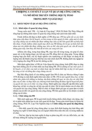 Ứng dụng mô hình truyền thông hội tụ (PESO) cho hoạt động quan hệ công chúng tại công ty Cổ phần
Đầu tư Giáo dục & Đào tạo Quốc tế iVina
SVTH: Nguyễn Tuyết Nhung - Lớp K1211A Trang 4
CHƢƠNG 1: CƠ SỞ LÝ LUẬN VỀ QUAN HỆ CÔNG CHÚNG
VÀ MÔ HÌNH TRUYỀN THÔNG HỘI TỤ PESO
TRONG ĐƠN VỊ GIÁO DỤC
1.1. KHÁI NIỆM VỀ QUAN HỆ CÔNG CHÚNG
1.1.1. Khái niệm về quan hệ công chúng
Trong cuốn sách “PR – Lý luận & Ứng dụng”, PGS.TS Đinh Thị Thúy Hằng đã
tổng hợp lại những khái niệm về quan hệ công chúng một cách toàn diện nhất:
Frank Jefkins đã đƣa ra định nghĩa về PR nhƣ sau: PR bao gồm tất cả các hình
thức giao tiếp được lên kế hoạch, cả bên trong và bên ngoài tổ chức, giữa một tổ chức
và công chúng của nó nhằm đạt được những mục tiêu cụ thể liên quan đến sự hiểu biết
lẫn nhau. Frank Jefkins nhấn mạnh mục đích của PR không chỉ là tạo sự hiểu biết lẫn
nhau mà còn nhằm đạt được những mục tiêu cụ thể, như giải quyết các vấn đề truyền
thông giao tiếp, làm thay đổi thái độ từ tiêu cực sang tích cực.
Jefkins cho rằng, trong hoạt động PR, mục tiêu rất trong trọng, nó giúp tổ chức
quan sát và đo lƣờng đƣợc các kết quả của PR, đồng thời nó cũng giúp. Trong những
trƣờng hợp cần thiết, các kỹ thuật nghiên cứu marketing có thể đƣợc sử dụng để đo
lƣờng mức độ thành công hay thất bại của một chiến dịch PR. Khẳng định này ngƣợclại
với ý tƣởng cho rằng PR là mơ hồ, không cụ thể.
Một định nghĩa khác về PR do Viện Quan hệ công chúng Anh (IPR) đƣa ra cũng
bao hàm những yếu tố cơ bản nhất của hoạt động PR: PR là những nỗ lực một cách có
kế hoạch, có tổ chức của một cá nhân hoặc tập hể nhằm thiết lập và duy trì mối quan
hệ cùng có lợi với đông đảo công chúng của nó.
Đại Hội đồng Quốc tế của những ngƣời làm PR tổ chức tại Mexico tháng 8 năm
1978 đã đƣa ra một định nghĩa khá toàn diện về PR: PR là một ngành khoa học xã hội
nhân văn, phân tích những xu hướng, dự đoán những kết quả, tư vấn cho các nhà lãnh
đạo của tổ chức và thực hiện các chương trình hành động đã được lập kế hoạch để phục
vụ quyền lợi của cả tổ chức và công chúng. Định nghĩa này cũng đề cập đến khía cạnh
khoa học xã hội và công tác xã hội của một tổ chức. Đó là trách nhiệm của tổ chức đối
với quyền lợi của công chúng. Một tổ chức sẽ đƣợc đánh giá qua sự quan tâm và trách
nhiệm của nó đối với quyền lợi của công chúng. PR liên quan đến sự tín nhiệm và danh
tiếng của tổ chức.
1.1.2. Chức năng của PR
Một cách ngắn gọn, PR là quá trình truyền thông nhiều chiều đƣợc xây dựng, duy
trì và phát triển nhằm tạo ra các mối quan hệ tốt đẹp. Trong giáo trình Quản trị Quan hệ
công chúng, PGS.TS. Lƣu Văn Nghiêm đƣa ra 3 chức năng của quan hệ côngchúng
nhƣ sau:
- Thứ nhất, quan hệ công chúng phục vụ mục đích định hƣớng dƣ luận bằng cách
hƣớng suy nghĩ và hành động của con ngƣời nhằm thỏa mãn nhu cầu và mong muốncủa
tổ chức.
- Thứ hai, đáp lại dƣ luận nghĩa là đƣa ra phản ứng đối với các diễn biến, các vấn
đề hoặc những đề xƣớng của ngƣời khác.
 