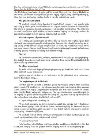 Ứng dụng mô hình truyền thông hội tụ (PESO) cho hoạt động quan hệ công chúng tại công ty Cổ phần
Đầu tư Giáo dục & Đào tạo Quốc tế iVina
SVTH: Nguyễn Tuyết Nhung - Lớp K1211A Trang 7
tiền đó sẽ đƣợc chuyển đến các ngân quỹ lớn hơn để đầu tƣ cho các công ty. Họ lànhững
nhà đầu tƣ có tầm ảnh hƣởng vì nắm giữ một lƣợng cổ phần đáng kể trong mộtcông ty,
đồng thời chịu ảnh hƣởng của bên thứ ba là các nhà phân tích tài chính.
Nhà phân tích tài chính
PR tài chính có trách nhiệm duy nhất là khuyến khích và quản lý mối quan hệ giữa
một công ty và nhà phân tích tài chính của nó. Ngƣời làm PR tài chính là điểm liên lạc
đầu tiên và là cánh cổng thông tin giữa công ty và nhà phân tích tài chính. Nhà phân tích
tài chính có mối quan hệ tốt với báo chí và các nhà báo thƣờng tạo sức nặng cho bài viết
của mình bằng cách trích lời của các nhà phân tích tài chính.
Khách hàng mua cổ phiếu đơn lẻ
Đó là những cá nhân riêng lẻ, có tiền để đầu tƣ, mua và bán cổ phần. Quan điểm
của họ về một công ty thƣờng bị ảnh hƣởng bởi thông tin trên báo chí hay thông tintrực
tiếp khi họ có thể tiếp cận với các nhà phân tích tài chính. Họ có thể mua bán cổ phiếu
qua mạng Internet. Ngƣời làm PR quản lý mối quan hệ giữa ngƣời mua cổ phiếuvà công
ty thông qua các cuộc họp tại những thời điểm thích hợp.
Báo chí
PR tài chính có các thời báo, tuần báo, tạp chí kinh tế của quốc gia hay địa phƣơng.
Đây là kênh thông tin tài chính quan trọng và thu hút đƣợc lƣợng độc giả lớn,đặc biệt là
các nhà đầu tƣ, doanh nhân…
Ấn phẩm kinh doanh
Ấn phẩm kinh doanh thƣờng không hƣớng đến ngƣời làm PR tài chính mà là cácnhà
phân tích kinh tế, các nhà đầu tƣ.
Ngoài ra, còn có các bản tin tài chính trên ti vi, đài phát thanh, dịch vụ Internet,
dịch vụ đƣờng dây nóng,…
Các hoạt động của PR tài chính
Mục tiêu của PR tài chính là đảm bảo giá cả thị phần của công ty phản ánh đúng
giá trị của nó. PR tài chính chỉ có ớ các công ty niêm yết trên thị trƣờng. Ông Jonathan
Clare, Giám đốc Công ty Citigate Dewe Rogerson cho biết: “PR tài chính tốt sẽ làm
giảm tích lũy đầu tƣ tƣ bản cho một công ty. Nếu một công ty mong muốn tăng tiềntrên
thị trƣờng khi giá cổ phiếu đang thấp thì không thể tăng mức tích lũy tƣ bản cầnthiết
nếu không đƣợc khách hàng lớn là thành phố ủng hộ”.
+ Truyền thông chính xác thông tin
PR tài chính giúp công tác truyền thông bằng cách tăng sự hiểu biết về hoạt động
của một doanh nghiệp, chiến dịch kinh doanh của doanh nghiệp đó. Quá trình truyền
thông còn đòi hỏi cải thiện cách nhìn đối với một doanh nghiệp, khả năng và mức độ
tăng trƣởng của doanh nghiệp đó.
PR tài chính có trách nhiệm cố vấn, bố trí thời gian để tổ chức các buổi gặp gỡ của
doanh nghiệp với báo chí và nhà phân tích kinh tế.
+ Cuộc họp hàng năm
Cuộc họp hàng năm bắt buộc phải đƣợc tổ chức sau khi năm tài chính kết thúc. Tại
AGM, một công ty có cơ hội gửi bản báo cáo thƣơng mại đến thị trƣờng thông qua
 