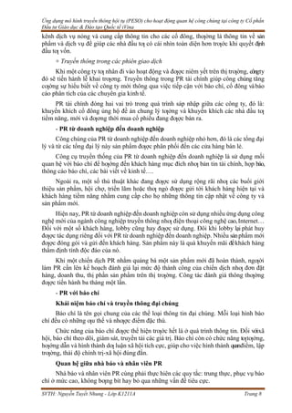 Ứng dụng mô hình truyền thông hội tụ (PESO) cho hoạt động quan hệ công chúng tại công ty Cổ phần
Đầu tư Giáo dục & Đào tạo Quốc tế iVina
SVTH: Nguyễn Tuyết Nhung - Lớp K1211A Trang 8
kênh dịch vụ nóng và cung cấp thông tin cho các cổ đông, thƣờng là thông tin về sản
phẩm và dịch vụ để giúp các nhà đầu tƣ có cái nhìn toàn diện hơn trƣớc khi quyết định
đầu tƣ vốn.
+ Truyền thông trong các phiên giao dịch
Khi một công ty tƣ nhân đi vào hoạt động và đƣợc niêm yết trên thị trƣờng, côngty
đó sẽ tiến hành lễ khai trƣơng. Truyền thông trong PR tài chính giúp công chúng tăng
cƣờng sự hiểu biết về công ty mới thông qua việc tiếp cận với báo chí, cổ đông vàbáo
cáo phân tích của các chuyên gia kinh tế.
PR tài chính đóng hai vai trò trong quá trình sáp nhập giữa các công ty, đó là:
khuyến khích cổ đông ủng hộ đề án chung lý tƣởng và khuyến khích các nhà đầu tƣ
tiềm năng, mới và đƣơng thời mua cổ phiếu đang đƣợc bán ra.
- PR từ doanh nghiệp đến doanh nghiệp
Công chúng của PR từ doanh nghiệp đến doanh nghiệp nhỏ hơn, đó là các tổng đại
lý và từ các tổng đại lý này sản phẩm đƣợc phân phối đến các cửa hàng bán lẻ.
Công cụ truyền thống của PR từ doanh nghiệp đến doanh nghiệp là sử dụng mối
quan hệ với báo chí để hƣớng đến khách hàng mục đích nhƣ bản tin tài chính, họp báo,
thông cáo báo chí, các bài viết về kinh tế….
Ngoài ra, một số thủ thuật khác đang đƣợc sử dụng rộng rãi nhƣ các buổi giới
thiệu sản phẩm, hội chợ, triển lãm hoặc thƣ ngỏ đƣợc gửi tới khách hàng hiện tại và
khách hàng tiềm năng nhằm cung cấp cho họ những thông tin cập nhật về công ty và
sản phẩm mới.
Hiện nay, PR từ doanh nghiệp đến doanh nghiệp còn sử dụng nhiều ứng dụng công
nghệ mới của ngành công nghiệp truyền thông nhƣ điện thoại công nghệ cao,Internet…
Đối với một số khách hàng, lobby cũng hay đƣợc sử dụng. Đôi khi lobby lại phát huy
đƣợc tác dụng riêng đối với PR từ doanh nghiệp đến doanh nghiệp. Nhiều sảnphẩm mới
đƣợc đóng gói và gửi đến khách hàng. Sản phẩm này là quà khuyến mãi đểkhách hàng
thẩm định tính độc đáo của nó.
Khi một chiến dịch PR nhằm quảng bá một sản phẩm mới đã hoàn thành, ngƣời
làm PR cần lên kế hoạch đánh giá lại mức độ thành công của chiến dịch nhƣ đơn đặt
hàng, doanh thu, thị phần sản phẩm trên thị trƣờng. Công tác đánh giá thông thƣờng
đƣợc tiến hành ba tháng một lần.
- PR với báo chí
Khái niệm báo chí và truyền thông đại chúng
Báo chí là tên gọi chung của các thể loại thông tin đại chúng. Mỗi loại hình báo
chí đều có những ƣu thế và nhƣợc điểm đặc thù.
Chức năng của báo chí đƣợc thể hiện trƣớc hết là ở quá trình thông tin. Đối vớixã
hội, báo chí theo dõi, giám sát, truyền tải các giá trị. Báo chí còn có chức năng tƣtƣởng,
hƣớng dẫn và hình thành dƣ luận xã hội tích cực, giúp cho việc hình thành quanđiểm, lập
trƣờng, thái độ chính trị-xã hội đúng đắn.
Quan hệ giữa nhà báo và nhân viên PR
Nhà báo và nhân viên PR cùng phải thực hiên các quy tắc: trung thực, phục vụ báo
chí ở mức cao, không bƣng bít hay bỏ qua những vấn đề tiêu cực.
 