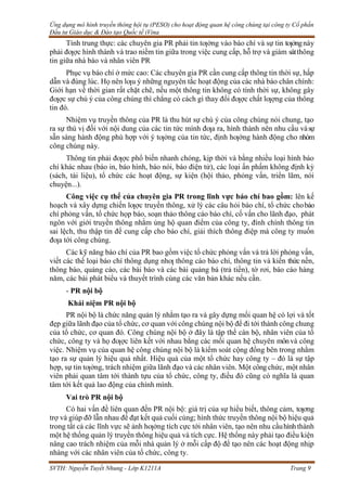 Ứng dụng mô hình truyền thông hội tụ (PESO) cho hoạt động quan hệ công chúng tại công ty Cổ phần
Đầu tư Giáo dục & Đào tạo Quốc tế iVina
SVTH: Nguyễn Tuyết Nhung - Lớp K1211A Trang 9
Tính trung thực: các chuyên gia PR phải tin tƣởng vào báo chí và sự tin tƣởngnày
phải đƣợc hình thành và trao niềm tin giữa trong việc cung cấp, hỗ trợ và giám sátthông
tin giữa nhà báo và nhân viên PR
Phục vụ báo chí ở mức cao: Các chuyên gia PR cần cung cấp thông tin thời sự, hấp
dẫn và đúng lúc. Họ nên lƣu ý những nguyên tắc hoạt động của các nhà báo chân chính:
Giới hạn về thời gian rất chặt chẽ, nếu một thông tin không có tính thời sự, không gây
đƣợc sự chú ý của công chúng thì chẳng có cách gì thay đổi đƣợc chất lƣợng của thông
tin đó.
Nhiệm vụ truyền thông của PR là thu hút sự chú ý của công chúng nói chung, tạo
ra sự thú vị đối với nội dung của các tin tức mình đƣa ra, hình thành nên nhu cầu vàsự
sẵn sàng hành động phù hợp với ý tƣởng của tin tức, định hƣớng hành động cho nhóm
công chúng này.
Thông tin phải đƣợc phổ biến nhanh chóng, kịp thời và bằng nhiều loại hình báo
chí khác nhau (báo in, báo hình, báo nói, báo điện tử), các loại ấn phấm không định kỳ
(sách, tài liệu), tổ chức các hoạt động, sự kiện (hội thảo, phỏng vấn, triển lãm, nói
chuyện...).
Công việc cụ thể của chuyên gia PR trong lĩnh vực báo chí bao gồm: lên kế
hoạch và xây dựng chiến lƣợc truyền thông, xử lý các câu hỏi báo chí, tổ chức chobáo
chí phỏng vấn, tổ chức họp báo, soạn thảo thông cáo báo chí, cố vấn cho lãnh đạo, phát
ngôn với giới truyền thông nhằm ủng hộ quan điểm của công ty, đính chính thông tin
sai lệch, thu thập tin để cung cấp cho báo chí, giải thích thông điệp mà công ty muốn
đƣa tới công chúng.
Các kỹ năng báo chí của PR bao gồm việc tổ chức phỏng vấn và trả lời phỏng vấn,
viết các thể loại báo chí thông dụng nhƣ thông cáo báo chí, thông tin và kiến thức nền,
thông báo, quảng cáo, các bài báo và các bài quảng bá (trả tiền), tờ rơi, báo cáo hàng
năm, các bài phát biểu và thuyết trình cùng các văn bản khác nếu cần.
- PR nội bộ
Khái niệm PR nội bộ
PR nội bộ là chức năng quản lý nhằm tạo ra và gây dựng mối quan hệ có lợi và tốt
đẹp giữa lãnh đạo của tổ chức, cơ quan với công chúng nội bộ để đi tới thành công chung
của tổ chức, cơ quan đó. Công chúng nội bộ ở đây là tập thể cán bộ, nhân viên của tổ
chức, công ty và họ đƣợc liên kết với nhau bằng các mối quan hệ chuyên mônvà công
việc. Nhiệm vụ của quan hệ công chúng nội bộ là kiểm soát cộng đồng bên trong nhằm
tạo ra sự quản lý hiệu quả nhất. Hiệu quả của một tổ chức hay công ty – đó là sự tập
hợp, sự tin tƣởng, trách nhiệm giữa lãnh đạo và các nhân viên. Một côngchức, một nhân
viên phải quan tâm tới thành tựu của tổ chức, công ty, điều đó cũng có nghĩa là quan
tâm tới kết quả lao động của chính mình.
Vai trò PR nội bộ
Có hai vấn đề liên quan đến PR nội bộ: giá trị của sự hiểu biết, thông cảm, tƣơng
trợ và giúp đỡ lẫn nhau để đạt kết quả cuối cùng; hình thức truyền thông nội bộ hiệu quả
trong tất cả các lĩnh vực sẽ ảnh hƣởng tích cực tới nhân viên, tạo nên nhu cầuhìnhthành
một hệ thống quản lý truyền thông hiệu quả và tích cực. Hệ thống này phải tạo điều kiện
nâng cao trách nhiệm của mỗi nhà quản lý ở mỗi cấp độ để tạo nên các hoạt động nhịp
nhàng với các nhân viên của tổ chức, công ty.
 