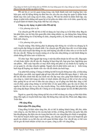 Ứng dụng mô hình truyền thông hội tụ (PESO) cho hoạt động quan hệ công chúng tại công ty Cổ phần
Đầu tư Giáo dục & Đào tạo Quốc tế iVina
SVTH: Nguyễn Tuyết Nhung - Lớp K1211A Trang 10
PR nội bộ có vai trò quan trọng trong việc hình thành một môi trƣờng làm việc
hiệu quả, một hệ thống thông tin đảm bảo các yêu cầu của công tác quản lý nhằm hoàn
thành mục tiêu cuối cùng của tổ chức, công ty. PR nội bộ chính là nhằm thiết lập, xây
dựng và phát triển những mối quan hệ có lợi giữa các nhân viên và tổ chức, quan hệ này
sẽ quyết định tới thành công hoặc thất bại của công ty.
Công cụ xây dựng và phát triển PR nội bộ
+ Các phương tiện in ấn
Các chuyên gia PR nội bộ có thể sử dụng các loại công cụ in ấn khác nhƣ: thƣ,các
bài phát biểu, các tài liệu liên quan đến chức năng nhiệm vụ, các thông báo, bảng thông
báo… nhằm thông tin về hệ thống tổ chức, chƣơng trình y tế, bảo hiểm, hƣutrí,tạo dựng
hình ảnh công ty.
+ Các phương tiện giao tiếp
Truyền miệng: Đây không phải là phƣơng tiện thông tin và kiểm tra nhƣng lại l
à
cách truyền đạt thông tin nhanh nhất. Các chuyên gia PR phải theo dõi và có biện pháp
xử lý nếu cách truyền đạt thông tin này ảnh hƣởng xấu đến tổ chức trên cơ sở tìm racốt
lõi của vấn đề. Thông tin truyền miệng sẽ có hại nếu nhƣ không có một kênh thông tin
chính thống để kiểm soát và kiểm tra;
Tổ chức họp: Mọi ngƣời tập trung ở một địa điểm thuận lợi để trao đổi, lắng nghe
về một hoặc nhiều vấn đề nào đó, thƣờng là họp tổng kết, họp giao ban, họpthông qua
sản phẩm... Mỗi cuộc họp đều có mục đích riêng nên phải có sự chuẩn bị kỹ lƣỡng và
có sự quản lý, chỉ đạo chuyên nghiệp. Ngƣời chủ trì phải kiểm soát các ý kiến trong
buổi họp để hƣớng các thành viên vào vấn đề chính của buổi họp;
Các phát biểu miệng: Chúng có những lợi thế là truyền thông trực tiếp, có khả năng
thuyết phục cao nhất, mọi ngƣời gặp gỡ trực tiếp nên dễ nắm bắt ngay đƣợc ý kiến của
đối tác để điều chỉnh thái độ của mình mà vẫn đạt mục tiêu; giúp hình thành nét riêng
của công ty, tránh tình trạng cá nhân vô trách nhiệm; đối thoại có thể có lợi cho cả hai
bên; quảng bá sự cởi mở và dân chủ của công ty, sự cố gắng của lãnh đạo, tăng vị thế
của tổ chức; giúp công chúng và xã hội hiểu về các quan điểm, quy tắc của tổ chức; là
nguồn tài liệu tin cậy và uy tín cho truyền thông. Tuy nhiên không phải bài phát biểu
nào cũng đạt đƣợc những điều đó. Chúng sẽ có tác dụng ngƣợc lại nếu đó làbài phát biểu
kém.
Ngoài ra, quan hệ công chúng nội bộ còn có thể sử dụng các công cụ hữu hiệu khác
nhƣ: Hội nghị có truyền hình trực tiếp; Hệ thống thƣ viện nội bộ; Phim ảnh, băngvideo;
Triển lãm.
- PR cộng đồng
Khái niệm PR cộng đồng
Cộng đồng là khái niệm rộng lớn, đó có thể là những khách hàng, đối thủ, nhân
viên công ty, các thủ lĩnh uy tín của dƣ luận xã hội, cổ đông, đại biểu của quốc hội, nhà
báo địa phƣơng, đại diện của các trung tâm báo chí, các cộng động tài chính và sựnghiệp.
Với một kế hoạch chiến lƣợc truyền thông, các chuyên gia đã vạch ra kế hoạch để giải
quyết các nhiệm vụ cụ thể cho các mối quan hệ khác nhau. Các vấn đề này có thể xem
xét từ góc độ trách nhiệm xã hội của cơ quan, công ty đối với cộng đồng.
 