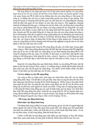 Ứng dụng mô hình truyền thông hội tụ (PESO) cho hoạt động quan hệ công chúng tại công ty Cổ phần
Đầu tư Giáo dục & Đào tạo Quốc tế iVina
SVTH: Nguyễn Tuyết Nhung - Lớp K1211A Trang 11
PR cộng đồng là xây dựng mối quan hệ tốt đẹp giữa doanh nghiệp với cộng đồng
hoặc đem lại lợi ích cho xã hội, để thể hiện trách nhiệm xã hội của doanh nghiệp. Công
việc quan trọng của PR là kiểm tra lại những nhu cầu của cộng đồng có liên quan tới
công ty và những nhu cầu này có nằm trong thẩm quyền của công ty hay không. Nếu
trong kế hoạch có chƣơng trình để hòa giải các mối quan hệ với cộng đồng thì chƣơng
trình đó phải liên quan tới các nhiệm vụ trực tiếp của công ty. Nếu ngƣợclại, chƣơng
trình đó sẽ không thể hiệu quả, vì không chỉ cán bộ, nhân viên, cổ đông màcả cộng đồng
của công ty cũng không hiểu tại sao công ty lại tăng cƣờng nỗ lực trong lĩnh vực quan
hệ hợp tác nếu nhiệm vụ duy nhất lại là tạo dựng hình ảnh bên ngoài tốt đẹp. Hơn thế
nữa, chuyên gia PR còn phải thống kê rõ ràng các nhu cầu của công chúng mà công ty
đó có ảnh hƣởng. Điều đó có nghĩa là công ty phải phân tích các khảnăng của mình trong
lĩnh vực công tác xã hội. Một số công ty có thể hạn chế hoạt động xã hội bằng thời gian
làm việc, các công ty khác sử dụng thực tế bán hàng rẻ hoặc quảng cáo. Chƣơng trình
công tác cộng đồng có thể là chƣơng trình dài hạn hoặc ngắnhạn trong đó nêu rõ các biện
pháp cụ thể cho một mục tiêu cụ thể.
Việc lên chƣơng trình công tác PR cộng đồng cần gắn với chiến lƣợc chung củatổ
chức, công ty. Một trong những phƣơng thức để thiết lập một chƣơng trình PR cộngđồng
hiệu quả là tƣ vấn với đại diện các cộng đồng về các định hƣớng hoạt động PR.Có thể
công bố chƣơng trình này cùng với chỉ dẫn về thời gian và cách thức tiếp cậnđể công
chúng có thể đóng góp ý kiến giúp đỡ tổ chức, công ty. Ngoài ra, có thể tham gia một
hoạt động cụ thể hoặc lập ra một hình thức hợp tác mới giữa tổ chức, công ty và cộng
đồng.
Quan hệ với cộng đồng theo quy định thuộc nhiệm vụ của phòng PR hoặc một bộ
phận cụ thể nào đó trong tổ chức, công ty. Có những công ty thành lập bộ phận riêng để
phụ trách trực tiếp vấn đề quan hệ cộng đồng. Tuy nhiên, trách nhiệm chính vẫn phải
thuộc về đại diện của ban lãnh đạo các tổ chức, công ty.
Vai trò, nhiệm vụ của PR cộng đồng
Các công ty đều có chính sách, sách lƣợc tài chính khác nhau đối với các nhóm
cộng đồng khác nhau. Vấn đề đặt ra cần giải đáp: thực hiện sự ủng hộ nhƣ thế nào, hình
thức tặng quà một lần hay là giúp đỡ tài chính thƣờng kỳ. Nhiều công ty lựa chọn chính
sách giúp đỡ một lần: họ giúp đỡ một nhóm cộng đồng nào đó để sau đó nhóm cộng
đồng này tự điều hòa cách nguồn tài chính của mình. Trong một số trƣờng hợp, công ty
có thể giúp đỡ nhóm cộng đồng qua các quỹ từ thiện hoặc quỹ tín dụng. Các hình thức
thực hiện PR cộng đồng bao gồm: Giúp đỡ các trang thiết bị; Hỗ trợ nguồn nhân lực;
Cung cấp hệ thống tài liệu giáo dục và tuyên truyền; Xây dựng các đề án phát triển cộng
đồng; Sử dụng tài nguyên của công ty; Bảo vệ môi trƣờng; Tài trợ…
- PR trong vận động hành lang
Khái niệm vận động hành lang
Vận động hành lang (lobby) là sự gây ảnh hƣởng, áp lực tới một số ngƣời hoặcmột
nhóm ngƣời của một tổ chức hữu quan (liên quan) đến việc thông qua một quyết định
cần thiết của chính phủ. Lobby cần thiết khi có các ý kiến tranh luận khác nhau về các
lợi ích khác nhau, có thể trong đảng, lãnh thổ hoặc khu vực.
Lobby và PR đều là hoạt động giao tiếp nhằm tạo ảnh hƣởng và thay đổi những
nhận thức, quan niệm hoặc chỉ đơn giản là thái độ. Điểm khác biệt là mục tiêu của
 