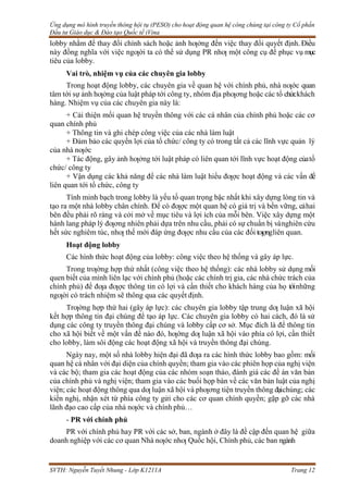 Ứng dụng mô hình truyền thông hội tụ (PESO) cho hoạt động quan hệ công chúng tại công ty Cổ phần
Đầu tư Giáo dục & Đào tạo Quốc tế iVina
SVTH: Nguyễn Tuyết Nhung - Lớp K1211A Trang 12
lobby nhằm để thay đổi chính sách hoặc ảnh hƣởng đến việc thay đổi quyết định. Điều
này đồng nghĩa với việc ngƣời ta có thể sử dụng PR nhƣ một công cụ để phục vụ mục
tiêu của lobby.
Vai trò, nhiệm vụ của các chuyên gia lobby
Trong hoạt động lobby, các chuyên gia về quan hệ với chính phủ, nhà nƣớc quan
tâm tới sự ảnh hƣởng của luật pháp tới công ty, nhóm địa phƣơng hoặc các tổ chứckhách
hàng. Nhiệm vụ của các chuyên gia này là:
+ Cải thiện mối quan hệ truyền thông với các cá nhân của chính phủ hoặc các cơ
quan chính phủ
+ Thông tin và ghi chép công việc của các nhà làm luật
+ Đảm bảo các quyền lợi của tổ chức/ công ty có trong tất cả các lĩnh vực quản lý
của nhà nƣớc
+ Tác động, gây ảnh hƣởng tới luật pháp có liên quan tới lĩnh vực hoạt động củatổ
chức/ công ty
+ Vận dụng các khả năng để các nhà làm luật hiểu đƣợc hoạt động và các vấn đề
liên quan tới tổ chức, công ty
Tính minh bạch trong lobby là yếu tố quan trọng bậc nhất khi xây dựng lòng tin và
tạo ra một nhà lobby chân chính. Để có đƣợc một quan hệ có giá trị và bền vững, cảhai
bên đều phải rõ ràng và cởi mở về mục tiêu và lợi ích của mỗi bên. Việc xây dựng một
hành lang pháp lý đƣơng nhiên phải dựa trên nhu cầu, phải có sự chuẩn bị vànghiên cứu
hết sức nghiêm túc, nhƣ thế mới đáp ứng đƣợc nhu cầu của các đối tƣợngliên quan.
Hoạt động lobby
Các hình thức hoạt động của lobby: công việc theo hệ thống và gây áp lực.
Trong trƣờng hợp thứ nhất (công việc theo hệ thống): các nhà lobby sử dụng mối
quen biết của mình liên lạc với chính phủ (hoặc các chính trị gia, các nhà chức trách của
chính phủ) để đƣa đƣợc thông tin có lợi và cần thiết cho khách hàng của họ tớinhững
ngƣời có trách nhiệm sẽ thông qua các quyết định.
Trƣờng hợp thứ hai (gây áp lực): các chuyên gia lobby tập trung dƣ luận xã hội
kết hợp thông tin đại chúng để tạo áp lực. Các chuyên gia lobby có hai cách, đó là sử
dụng các công ty truyền thông đại chúng và lobby cấp cơ sở. Mục đích là để thông tin
cho xã hội biết về một vấn đề nào đó, hƣớng dƣ luận xã hội vào phía có lợi, cần thiết
cho lobby, làm sôi động các hoạt động xã hội và truyền thông đại chúng.
Ngày nay, một số nhà lobby hiện đại đã đƣa ra các hình thức lobby bao gồm: mối
quan hệ cá nhân với đại diện của chính quyền; tham gia vào các phiên họp của nghị viện
và các bộ; tham gia các hoạt động của các nhóm soạn thảo, đánh giá các đề án văn bản
của chính phủ và nghị viện; tham gia vào các buổi họp bàn về các văn bản luật của nghị
viện; các hoạt động thông qua dƣ luận xã hội và phƣơng tiện truyền thông đạichúng; các
kiến nghị, nhận xét từ phía công ty gửi cho các cơ quan chính quyền; gặp gỡ các nhà
lãnh đạo cao cấp của nhà nƣớc và chính phủ…
- PR với chính phủ
PR với chính phủ hay PR với các sở, ban, ngành ở đây là đề cập đến quan hệ giữa
doanh nghiệp với các cơ quan Nhà nƣớc nhƣ Quốc hội, Chính phủ, các ban ngành
 