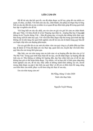 i
i
LỜI CẢM ƠN
Để đề tài này đạt kết quả tốt, em đã nhận đƣợc sự hỗ trợ, giúp đỡ của nhiều cơ
quan, tổ chức, cá nhân. Với tình cảm sâu sắc, chân thành, cho phép em đƣợc bày tỏ lòng
biết ơn sâu sắc đến tất cả các cá nhân và cơ quan đã tạo điều kiện giúp đỡ trong quá trình
học tập và nghiên cứu đề tài.
Với lòng biết ơn sâu sắc nhất, em xin cảm ơn giả xin gửi lời cảm ơn chân thành
đến quý Thầy, Cô khoa Kinh tế số & Thƣơng mại điện tử , trƣờng Đại học Công nghệ
thông tin & Truyền thông Việt – Hàn đã giảng dạy và truyền đạt những kiến thức quý
báu trong suốt ba năm học qua. Với vốn kiến thức đƣợc tiếp thu trong quá trình học tập
không chỉ là nền tảng cho quá trình nghiên cứu đề tài mà còn là hành trang quý báu để
em bƣớc tiếp trên con đƣờng phíatrƣớc.
Em xin gửi đến tất cả các anh chị nhân viên của quý công ty cổ phần Đầu tƣ Giáo
dục & Quốc tế iVina đã nhận em vào thực tập, quan tâm em, truyền đạt vốn kiến thức
quý báu cho em trong thời gian qua.
Đặc biệt, em xin trân trọng cảm ơn tình cảm và sự hƣớng dẫn tận tâm của cô Lê
Thị Hải Vân. Trong quá trình thực hiện đồ án này, em đã nhận đƣợc sự hƣớng dẫn tận
tình của cô. Nếu không có những lời hƣớng dẫn, dạy bảo chân tình của cô đề tài này
không bao giờ có thể hoàn thiện đƣợc. Tuy nhiên, với sự hạn chế về thời gian cũng nhƣ
kinh nghiệm của em, đề tài này chắc chắn sẽ không tránh khỏi những sai xót, emrất
mong nhận đƣợc sự góp ý tận tình của quý thầy/ cô để em có điều kiện bổ sung, nâng
cao kiến thức của mình, phục vụ tốt hơn công tác thực tế sau này.
Em xin trân trọng cảm ơn!
Đà Nẵng, tháng 12 năm 2020
Sinh viên thực hiện
Nguyễn Tuyết Nhung
 