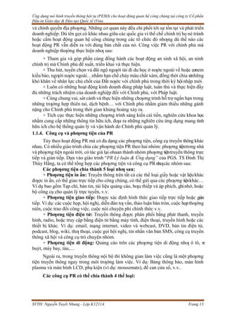 Ứng dụng mô hình truyền thông hội tụ (PESO) cho hoạt động quan hệ công chúng tại công ty Cổ phần
Đầu tư Giáo dục & Đào tạo Quốc tế iVina
SVTH: Nguyễn Tuyết Nhung - Lớp K1211A Trang 13
và chính quyền địa phƣơng. Những cơ quan này đều chi phối tới sự tồn tại và phát triển
doanh nghiệp. Dù tên gọi có khác nhau giữa các quốc gia vì thể chế chính trị họ né tránh
hoặc cấm hoạt động quan hệ công chúng trong các tổ chức đó nhƣng dù thế nào các
hoạt động PR vẫn diễn ra với đúng bản chất của nó. Công việc PR với chính phủ mà
doanh nghiệp thƣờng thực hiện nhƣ sau:
+ Tham gia và góp phần cùng đồng hành các hoạt động an sinh xã hội, an ninh
chính trị mà Chính phủ đề xuất, triển khai và thực hiện.
+ Thu hút, tuyển chọn và đãi ngộ ngƣời tài đi du học ở nƣớc ngoài về hoặc conem
kiều bào, ngƣời nƣớc ngoài…nhằm hạn chế chảy máu chất xám, đồng thời chia sẻnhững
khó khăn về nhân lực chủ chốt của Đất nƣớc với chính phủ trong thời kỳ hộinhập mới.
+ Luôn có những hoạt động kinh doanh đúng pháp luật, tuân thủ và thực hiện đầy
đủ những trách nhiệm của doanh nghiệp đối với Chính phủ, với Pháp luật.
+ Cùng chung vai, sát cánh và thực hiện những chƣơng trình hỗ trợ ngắn hạn trong
những trƣờng hợp thiên tai, dịch bệnh… với Chính phủ nhằm giảm thiểu những gánh
nặng cho Chính phủ trong thời gian khủng hoảng xảy ra.
+ Tích cực thực hiện những chƣơng trình sáng kiến cải tiến, nghiên cứu khoa học
nhằm cung cấp những thông tin hữu ích, đƣa ra những nghiên cứu ứng dụng mang tính
hữu ích cho hệ thống quản lý và vận hành do Chính phủ quản lý.
1.1.4. Công cụ và phƣơng tiện của PR
Tùy theo hoạt động PR mà có đa dạng các phƣơng tiện, công cụ truyền thông khác
nhau. Có nhiều giáo trình chia các phƣơng tiện PR theo hai nhóm: phƣơng tiệntrong nhà
và phƣơng tiện ngoài trời, có tác giả lại ohaan thành nhóm phƣơng tiệntruyền thông trực
tiếp và gián tiếp. Dựa vào giáo trình “PR Lý luận & Ứng dụng” của PGS. TS Đinh Thị
Thúy Hằng, ta có thể tổng hợp các phƣơng tiện và công cụ PR nhƣcác nhóm sau:
Các phƣơng tiện chia thành 5 loại nhƣ sau:
+ Phƣơng tiện in ấn: Truyền thông trên tất cả các thể loại giấy hoặc vật liệukhác
đƣợc in ấn, có thể giao trực tiếp cho công chúng, có thể gửi qua các phƣơng tiệnkhác…
Ví dụ bao gồm Tạp chí, bản tin, tài liệu quảng cáo, bƣu thiếp và áp phích, ghinhớ, hoặc
bộ công cụ cho quản lý trực tuyến, v.v.
+ Phƣơng tiện giao tiếp: Đƣợc xác định hình thức giao tiếp trực tiếp hoặc gián
tiếp. Ví dụ: các cuộc họp, hội nghị, diễn đàn tƣ vấn, thảo luận bàn tròn, cuộc họpthƣờng
niên, cuộc trao đổi công việc, cuộc nói chuyện phi chính thức v.v.
+ Phƣơng tiện điện tử: Truyền thông đƣợc phân phối bằng phát thanh, truyền
hình, radio, hoặc truy cập bằng điện tử bằng máy tính, điện thoại, truyền hình hoặc các
thiết bị khác. Ví dụ: email, mạng internet, video và webcast, DVD, bản tin điện tử,
podcast, blog, wiki, thƣ thoại, cuộc gọi hội nghị, tin nhắn văn bản SMS, công cụ truyền
thông xã hội và công cụ trò chuyện nhóm.
+ Phƣơng tiện di động: Quảng cáo trên các phƣơng tiện di động nhƣ ô tô, x
e
buýt, máy bay, tàu,…
Ngoài ra, trong truyền thông nội bộ thì không gian làm việc cũng là một phƣơng
tiện truyền thông ngay trong môi trƣờng làm việc. Ví dụ: Bảng thông báo, màn hình
plasma và màn hình LCD, phụ kiện (ví dụ: mousemats), đề can cửa sổ, v.v..
Các công cụ PR có thể chia thành 4 thể loại:
 