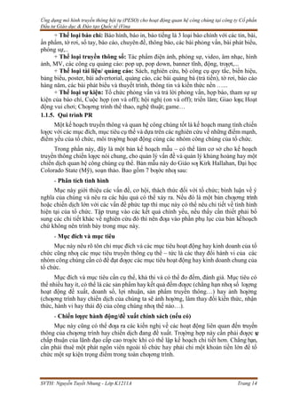 Ứng dụng mô hình truyền thông hội tụ (PESO) cho hoạt động quan hệ công chúng tại công ty Cổ phần
Đầu tư Giáo dục & Đào tạo Quốc tế iVina
SVTH: Nguyễn Tuyết Nhung - Lớp K1211A Trang 14
+ Thể loại báo chí: Báo hình, báo in, báo tiếng là 3 loại báo chính với các tin, bài,
ấn phẩm, tờ rơi, sổ tay, báo cáo, chuyên đề, thông báo, các bài phỏng vấn, bài phát biểu,
phóng sự,..
+ Thể loại truyền thông số: Tác phẩm điện ảnh, phóng sự, video, âm nhạc, hình
ảnh, MV, các công cụ quảng cáo: pop up, pop down, banner tĩnh, động, trƣợt,...
+ Thể loại tài liệu/ quảng cáo: Sách, nghiên cứu, bộ công cụ quy tắc, biển hiệu,
bảng biểu, poster, bài advertorial, quảng cáo, các bài quảng bá (trả tiền), tờ rơi, báo cáo
hàng năm, các bài phát biểu và thuyết trình, thông tin và kiến thức nền …...
+ Thể loại sự kiện: Tổ chức phỏng vấn và trả lời phỏng vấn, họp báo, tham sự sự
kiện của báo chí, Cuộc họp (on và off); hội nghị (on và off); triển lãm; Giao lƣu; Hoạt
động vui chơi; Chƣơng trình thể thao, nghệ thuật; game…
1.1.5. Qui trình PR
Một kế hoạch truyền thông và quan hệ công chúng tốt là kế hoạch mang tính chiến
lƣợc với các mục đích, mục tiêu cụ thể và dựa trên các nghiên cứu về những điểm mạnh,
điểm yếu của tổ chức, môi trƣờng hoạt động cùng các nhóm công chúng của tổ chức.
Trong phần này, đây là một bản kế hoạch mẫu – có thể làm cơ sở cho kế hoạch
truyền thông chiến lƣợc nói chung, cho quản lý vấn đề và quản lý khủng hoảng hay một
chiến dịch quan hệ công chúng cụ thể. Bản mẫu này do Giáo sƣ Kirk Hallahan, Đại học
Colorado State (Mỹ), soạn thảo. Bao gồm 7 bƣớc nhƣ sau:
- Phân tích tình hình
Mục này giới thiệu các vấn đề, cơ hội, thách thức đối với tổ chức; bình luận về ý
nghĩa của chúng và nêu ra các hậu quả có thể xảy ra. Nếu đó là một bản chƣơng trình
hoặc chiến dịch lớn với các vấn đề phức tạp thì mục này có thể nêu chi tiết về tình hình
hiện tại của tổ chức. Tập trung vào các kết quả chính yếu, nếu thấy cần thiết phải bổ
sung các chi tiết khác về nghiên cứu đó thì nên đƣa vào phần phụ lục của bản kếhoạch
chứ không nên trình bày trong mục này.
- Mục đích và mục tiêu
Mục này nêu rõ tôn chỉ mục đích và các mục tiêu hoạt động hay kinh doanh của tổ
chức cũng nhƣ các mục tiêu truyền thông cụ thể – tức là các thay đổi hành vi của các
nhóm công chúng cần có để đạt đƣợc các mục tiêu hoạt động hay kinh doanh chung của
tổ chức.
Mục đích và mục tiêu cần cụ thể, khả thi và có thể đo đếm, đánh giá. Mục tiêu có
thể nhiều hay ít, có thể là các sản phẩm hay kết quả đếm đƣợc (chẳng hạn nhƣ số lƣợng
hoạt động đề xuất, doanh số, lợi nhuận, sản phẩm truyền thông…) hay ảnh hƣởng
(chƣơng trình hay chiến dịch của chúng ta sẽ ảnh hƣởng, làm thay đổi kiến thức, nhận
thức, hành vi hay thái độ của công chúng nhƣ thế nào…).
- Chiến lƣợc hành động/đề xuất chính sách (nếu có)
Mục này cũng có thể đƣa ra các kiến nghị về các hoạt động liên quan đến truyền
thông của chƣơng trình hay chiến dịch đang đề xuất. Trƣờng hợp này cần phải đƣợc s
ự
chấp thuận của lãnh đạo cấp cao trƣớc khi có thể lập kế hoạch chi tiết hơn. Chẳng hạn,
cần phải thuê một phát ngôn viên ngoài tổ chức hay phải chi một khoản tiền lớn để tổ
chức một sự kiện trọng điểm trong toàn chƣơng trình.
 