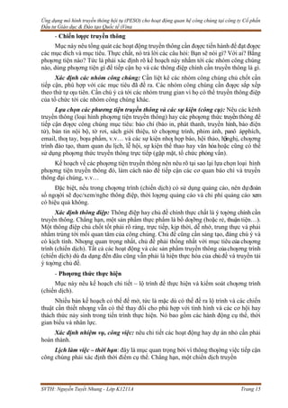 Ứng dụng mô hình truyền thông hội tụ (PESO) cho hoạt động quan hệ công chúng tại công ty Cổ phần
Đầu tư Giáo dục & Đào tạo Quốc tế iVina
SVTH: Nguyễn Tuyết Nhung - Lớp K1211A Trang 15
- Chiến lƣợc truyền thông
Mục này nêu tổng quát các hoạt động truyền thông cần đƣợc tiến hành để đạt đƣợc
các mục đích và mục tiêu. Thực chất, nó trả lời các câu hỏi: Bạn sẽ nói gì? Với ai? Bằng
phƣơng tiện nào? Tức là phải xác định rõ kế hoạch này nhắm tới các nhóm công chúng
nào, dùng phƣơng tiện gì để tiếp cận họ và các thông điệp chính cần truyền thông là gì.
Xác định các nhóm công chúng: Cần liệt kê các nhóm công chúng chủ chốt cần
tiếp cận, phù hợp với các mục tiêu đã đề ra. Các nhóm công chúng cần đƣợc sắp xếp
theo thứ tự ƣu tiên. Cần chú ý cả tới các nhóm trung gian vì họ có thể truyền thông điệp
của tổ chức tới các nhóm công chúng khác.
Lựa chọn các phương tiện truyền thông và các sự kiện (công cụ): Nêu các kênh
truyền thông (loại hình phƣơng tiện truyền thông) hay các phƣơng thức truyềnthông để
tiếp cận đƣợc công chúng mục tiêu: báo chí (báo in, phát thanh, truyền hình, báo điện
tử), bản tin nội bộ, tờ rơi, sách giới thiệu, tờ chƣơng trình, phim ảnh, panô ápphích,
email, thƣ tay, bƣu phẩm, v.v… và các sự kiện nhƣ họp báo, hội thảo, hộinghị, chƣơng
trình đào tạo, tham quan du lịch, lễ hội, sự kiện thể thao hay văn hóa hoặc cũng có thể
sử dụng phƣơng thức truyền thông trực tiếp (gặp mặt, tổ chức phỏng vấn).
Kế hoạch về các phƣơng tiện truyền thông nên nêu rõ tại sao lại lựa chọn loại hình
phƣơng tiện truyền thông đó, làm cách nào để tiếp cận các cơ quan báo chí và truyền
thông đại chúng, v.v…
Đặc biệt, nếu trong chƣơng trình (chiến dịch) có sử dụng quảng cáo, nên dự đoán
số ngƣời sẽ đọc/xem/nghe thông điệp, thời lƣợng quảng cáo và chi phí quảng cáo xem
có hiệu quả không.
Xác định thông điệp: Thông điệp hay chủ đề chính thực chất là ý tƣởng chính cần
truyền thông. Chẳng hạn, một sản phẩm thực phẩm là bổ dƣỡng (hoặc rẻ, thuận tiện…).
Một thông điệp chủ chốt tốt phải rõ ràng, trực tiếp, kịp thời, dễ nhớ, trung thực và phải
nhắm trúng tới mối quan tâm của công chúng. Chủ đề cũng cần sáng tạo, đáng chú ý và
có kịch tính. Nhƣng quan trọng nhất, chủ đề phải thống nhất với mục tiêu của chƣơng
trình (chiến dịch). Tất cả các hoạt động và các sản phẩm truyền thông củachƣơng trình
(chiến dịch) dù đa dạng đến đâu cũng vẫn phải là hiện thực hóa của chủđề và truyền tải
ý tƣởng chủ đề.
- Phƣơng thức thực hiện
Mục này nêu kế hoạch chi tiết – lộ trình để thực hiện và kiểm soát chƣơng trình
(chiến dịch).
Nhiều bản kế hoạch có thể để mở, tức là mặc dù có thể đề ra lộ trình và các chiến
thuật cần thiết nhƣng vẫn có thể thay đổi cho phù hợp với tình hình và các cơ hội hay
thách thức nảy sinh trong tiến trình thực hiện. Nó bao gồm các hành động cụ thể, thời
gian biểu và nhân lực.
Xác định nhiệm vụ, công việc: nêu chi tiết các hoạt động hay dự án nhỏ cần phải
hoàn thành.
Lịch làm việc – thời hạn: đây là mục quan trọng bởi vì thông thƣờng việc tiếp cận
công chúng phải xác định thời điểm cụ thể. Chẳng hạn, một chiến dịch truyền
 