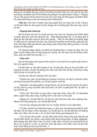 Ứng dụng mô hình truyền thông hội tụ (PESO) cho hoạt động quan hệ công chúng tại công ty Cổ phần
Đầu tư Giáo dục & Đào tạo Quốc tế iVina
SVTH: Nguyễn Tuyết Nhung - Lớp K1211A Trang 16
thông cho sản phẩm dệt may mùa hè thì không nên thực hiện vào cuối mùa hè hay đầu
mùa đông; sản phẩm mứt Tết thì không nên quảng bá vào giữa tháng 6, tháng 7. Thƣờng
thì các nhà quản lý lên kế hoạch cho mục tiêu cuối cùng rồi tính ngƣợc lại cácthời điểm
cho từng hành động cụ thể của chƣơng trình (chiếndịch).
Nhân lực: tính toán và phân công từng ngƣời làm các công việc cụ thể. Công ty
có thể thuê nhân lực bên ngoài tổ chức nhƣng cần cân bằng giữa hiệu quả công việcvà
chi phí.
- Phƣơng thức đánh giá
Bản kế hoạch nên nêu rõ các kết quả hay mục tiêu của chƣơng trình (chiến dịch)
sẽ đƣợc đánh giá, tính toán nhƣ thế nào – bằng phƣơng pháp nào, có sử dụng dịch v
ụ
đánh giá độc lập (bên ngoài tổ chức) hay không… Một số cách đánh giá thƣờng dùng
là: đánh giá sản xuất/quá trình làm việc, đánh giá sản phẩm truyền thông, đánh giá tiến
trình tiếp nhận, đánh giá thái độ công chúng trƣớc thông điệp, đánh giá hành vi do ảnh
hƣởng của thông điệp.
Các phƣơng pháp nghiên cứu đánh giá thƣờng đƣợc sử dụng là: phân tích sản
phẩm truyền thông, điều tra bằng bảng hỏi, phỏng vấn sâu hoặc trao đổi không chính
thức, quan sát, phân tích dƣ luận, v.v…
- Ngân sách
Bản dự thảo ngân sách càng chi tiết càng tốt và nên liệt kê các nguồn ngân sách có
thể có từ ngoài tổ chức.
Chi phí nhân sự: bao gồm lƣơng và các chi phí khác nhƣ các loại bảo hiểm, các
loại phúc lợi khác, chi phí văn phòng cho nhân viên (thuê nhà, đồ đạc, điện thoại, trang
thiết bị khác) và chi phí tƣ vấn.
Chi phí trực tiếp cho chƣơng trình, bao gồm:
+ Nghiên cứu: sách, chi phí đăng ký mua báo và tạp chí, các dịch vụ Internet, khảo
sát/nhóm trọng tâm/thử nghiệm, các chi phí nghiên cứu khác
+ Quảng bá: văn phòng phẩm, in logo thƣ tín, các bộ tài liệu gửi cho báo chí, photo
tài liệu, dịch vụ cung cấp danh sách thƣ/Email, các dịch vụ phân phát PR, các dịch vụ
theo dõi báo chí
+ Phim, ảnh: thuê nhân sự quay phim, chụp ảnh, phim, băng, đĩa và tráng/dựng
phim, ngƣời mẫu, phục trang, in phóng ảnh và các dịch vụ liên quan
+ Quảng cáo: chi phí thiết kế, chi phí sản xuất, thuê/mua máy móc, phƣơng tiện,
đăng ký hỗ/sóng quảng cáo, các chi phí phát hành
+ Các tài liệu, phƣơng tiện khác (tờ rơi, tờ gấp): thiết kế, in ấn, phát hành
+ Tổ chức sự kiện: huy hiệu/biểu trƣng, vé, giấy mời, mua/thuê trang thiết bị, thuê
địa điểm, đồ ăn uống và tiền công phục vụ, chi phí giải trí, chi phí diễn giả, bồi dƣỡng
nhân viên, nhân viên an ninh, y tế, chi phí truyền thông, giải thƣởng/tài trợ…
+ Các chi phí chung khác: chi phí phân phát/truyền thông nhƣ bƣu điện/thƣ tín,
chuyển phát nhanh, fax, photo, công chứng, điện thoại (trong nƣớc, di động, đƣờngdài,
thêm đƣờng dây điện thoại, hoặc các dịch vụ đặc biệt); (chi phí mua trang thiết bị;chi
phí xe cộ và giải trí: vé tàu, xe, máy bay, phụ cấp xăng xe cho nhân viên); chi phí sinh
hoạt; lệ phí đăng ký tham gia (hội thảo...).
 