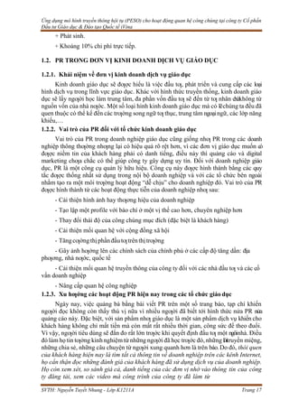 Ứng dụng mô hình truyền thông hội tụ (PESO) cho hoạt động quan hệ công chúng tại công ty Cổ phần
Đầu tư Giáo dục & Đào tạo Quốc tế iVina
SVTH: Nguyễn Tuyết Nhung - Lớp K1211A Trang 17
+ Phát sinh.
+ Khoảng 10% chi phí trực tiếp.
1.2. PR TRONG ĐƠN VỊ KINH DOANH DỊCH VỤ GIÁO DỤC
1.2.1. Khái niệm về đơn vị kinh doanh dịch vụ giáo dục
Kinh doanh giáo dục sẽ đƣợc hiểu là việc đầu tƣ, phát triển và cung cấp các loại
hình dịch vụ trong lĩnh vực giáo dục. Khác với hình thức truyền thống, kinh doanh giáo
dục sẽ lấy ngƣời học làm trung tâm, đa phần vốn đầu tƣ sẽ đến từ tƣ nhân chứkhông từ
nguồn vốn của nhà nƣớc. Một số loại hình kinh doanh giáo dục mà có lẽchúng ta đều đã
quen thuộc có thể kể đến các trƣờng song ngữ tƣ thục, trung tâm ngoạingữ, các lớp năng
khiếu,…
1.2.2. Vai trò của PR đối với tổ chức kinh doanh giáo dục
Vai trò của PR trong doanh nghiệp giáo dục cũng giống nhƣ PR trong các doanh
nghiệp thông thƣờng nhƣng lại có hiệu quả rõ rệt hơn, vì các đơn vị giáo dục muốn có
đƣợc niềm tin của khách hàng phải có danh tiếng, điều này thì quảng cáo và digital
marketing chƣa chắc có thể giúp công ty gây dựng uy tín. Đối với doanh nghiệp giáo
dục, PR là một công cụ quản lý hữu hiệu. Công cụ này đƣợc hình thành bằng các quy
tắc đƣợc thống nhất sử dụng trong nội bộ doanh nghiệp và với các tổ chức bên ngoài
nhằm tạo ra một môi trƣờng hoạt động “dễ chịu” cho doanh nghiệp đó. Vai trò của PR
đƣợc hình thành từ các hoạt động thực tiễn của doanh nghiệp nhƣ sau:
- Cải thiện hình ảnh hay thƣơng hiệu của doanh nghiệp
- Tạo lập một profile với báo chí ở một vị thế cao hơn, chuyên nghiệp hơn
- Thay đổi thái độ của công chúng mục đích (đặc biệt là khách hàng)
- Cải thiện mối quan hệ với cộng đồng xã hội
- Tăngcƣờngthịphầnđầutƣtrênthịtrƣờng
- Gây ảnh hƣởng lên các chính sách của chính phủ ở các cấp độ tăng dần: địa
phƣơng, nhà nƣớc, quốc tế
- Cải thiện mối quan hệ truyền thông của công ty đối với các nhà đầu tƣ và các cố
vấn doanh nghiệp
- Nâng cấp quan hệ công nghiệp
1.2.3. Xu hƣớng các hoạt động PR hiện nay trong các tổ chức giáo dục
Ngày nay, việc quảng bá bằng bài viết PR trên một số trang báo, tạp chí khiến
ngƣời đọc không còn thấy thú vị nữa vì nhiều ngƣời đã biết tới hình thức nửa PR nửa
quảng cáo này. Đặc biệt, với sản phẩm nhƣ giáo dục là một sản phẩm dịch vụ khiến cho
khách hàng không chỉ mất tiền mà còn mất rất nhiều thời gian, công sức để theo đuổi.
Vì vậy, ngƣời tiêu dùng sẽ đắn đo rất lớn trƣớc khi quyết định đầu tƣ một ngôinhà. Điều
đó làm họ tin tƣởng kinh nghiệm từ những ngƣời đã học trƣớc đó, những lờitruyền miệng,
những chia sẻ, những câu chuyện từ ngƣời xung quanh hơn là trên báo.Do đó, thói quen
của khách hàng hiện nay là tìm tất cả thông tin về doanh nghiệp trên các kênh Internet,
họ cẩn thận đọc những đánh giá của khách hàng đã sử dụng dịch vụ của doanh nghiệp.
Họ còn xem xét, so sánh giá cả, danh tiếng của các đơn vị nhờ vào thông tin của công
ty đăng tải, xem các video mà công trình của công ty đã làm từ
 