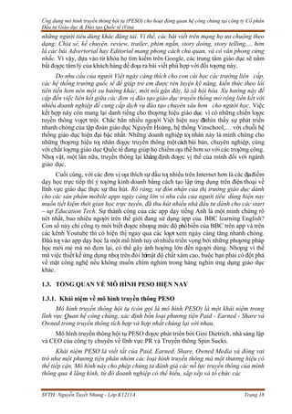 Ứng dụng mô hình truyền thông hội tụ (PESO) cho hoạt động quan hệ công chúng tại công ty Cổ phần
Đầu tư Giáo dục & Đào tạo Quốc tế iVina
SVTH: Nguyễn Tuyết Nhung - Lớp K1211A Trang 18
những người tiêu dùng khác đăng tải. Vì thế, các bài viết trên mạng họ ưa chuộng theo
dạng: Chia sẻ, kể chuyện, review, trailer, phim ngắn, story doing, story telling,… hơn
là các bài Advertorial hay Editorial mang phong cách chủ quan, và có văn phong cứng
nhắc. Vì vậy, dựa vào từ khóa họ tìm kiếm trên Google, các trung tâm giáo dục sẽ nắm
bắt đƣợc tâm lý của khách hàng để đƣa ra bài viết phù hợp với đối tƣợng này.
Do nhu cầu của người Việt ngày càng thích cho con cái học các trường liên cấp,
các hệ thống trường quốc tế để giúp trẻ em được rèn luyện kỹ năng, kiến thức theo lối
tiên tiến hơn nên một xu hướng khác, mới nổi gần đây, là xã hội hóa. Xu hướng này đề
cập đến việc liên kết giữa các đơn vị đào tạo giáo dục truyền thống mở rộng liên kết với
nhiều doanh nghiệp để cung cấp dịch vụ đào tạo chuyên sâu hơn cho người học. Việc
kết hợp này còn mang lại danh tiếng cho thƣơng hiệu giáo dục vì có những chiến lƣợc
tuyền thông vƣợt trội. Chắc hẳn nhiều ngƣời Việt hiện nay đ
ãnhìn thấy sự phát triển
nhanh chóng của tập đoàn giáo dục Nguyễn Hoàng, hệ thống Vinschool,… với chuỗi hệ
thống giáo dục hiện đại bậc nhất. Những doanh nghiệp tƣ nhân này là minh chứng cho
những thƣơng hiệu tƣ nhân đƣợc truyền thông mộtcáchbài bản, chuyên nghiệp, cùng
với chất lƣợng giáo dục Quốc tế đang giúp họ chiếm ƣu thế hơn so với các trƣờng công.
Nhƣ vật, một lần nữa, truyền thông lại khẳngđịnh đƣợc vị thế của mình đối với ngành
giáo dục.
Cuối cùng, với các đơn vị ƣa thích sự đầu tƣ nhiều trên Internet hơn là các địađiểm
dạy học trực tiếp thì ý tƣởng kinh doanh bằng cách tạo lập ứng dụng trên điện thoại về
lĩnh vực giáo dục thực sự thu hút. Rõ ràng, sự đón nhận của thị trường giáo dục dành
cho các sản phẩm mobile apps ngày càng lớn vì nhu cầu của người tiêu dùng hiện nay
muốn tiết kiệm thời gian học trực tuyến, đã thu hút nhiều nhà đầu tư dành cho các start
– up Education Tech. Sự thành công của các app dạy tiếng Anh là một minh chứng rõ
nét nhất, bao nhiêu ngƣời trên thế giới đang sử dụng app của BBC learning English?
Con số này chỉ công ty mới biết đƣợc nhƣng mức độ phổbiến của BBC trên app và trên
các kênh Youtube thì có hiện thị ngay qua các lƣợt xem ngày càng tăng nhanh chóng.
Đâù tƣ vào app dạy học là một mô hình tuy cónhiều triển vọng bởi những phƣơng pháp
học mới mẻ mà nó đem lại, có thể gây ảnh hƣởng lớn đến ngƣời dùng. Nhƣng vì thế
mà việc thiết kế ứng dụng nhƣ trên đòi h
ỏ
imật độ chất xám cao, buộc bạn phải có đột phá
về mặt công nghệ nếu không muốn chìm nghỉm trong hàng nghìn ứng dụng giáo dục
khác.
1.3. TỔNG QUAN VỀ MÔ HÌNH PESO HIỆN NAY
1.3.1. Khái niệm về mô hình truyền thông PESO
Mô hình truyền thông hội tụ (còn gọi là mô hình PESO) là một khái niệm trong
lĩnh vực Quan hệ công chúng, xác định bốn loại phương tiện Paid - Earned - Share và
Owned trong truyền thông tích hợp và hợp nhất chúng lại với nhau.
Mô hình truyền thông hội tụ PESO đƣợc phát triển bởi Gini Dietrich, nhà sáng lập
và CEO của công ty chuyên về lĩnh vực PR và Truyền thông Spin Sucks.
Khái niệm PESO là viết tắt của Paid, Earned, Share, Owned Media và đóng vai
trò như một phương tiện phân nhóm các loại hình truyền thông mà một thương hiệu có
thể tiếp cận. Mô hình này cho phép chúng ta đánh giá các nỗ lực truyền thông của mình
thông qua 4 lăng kính, từ đó doanh nghiệp có thể hiểu, sắp xếp và tổ chức các
 