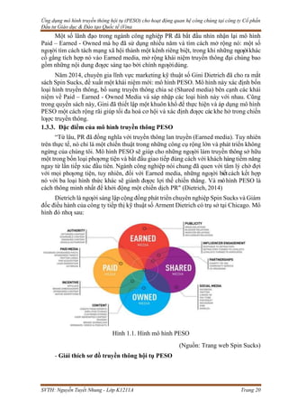Ứng dụng mô hình truyền thông hội tụ (PESO) cho hoạt động quan hệ công chúng tại công ty Cổ phần
Đầu tư Giáo dục & Đào tạo Quốc tế iVina
SVTH: Nguyễn Tuyết Nhung - Lớp K1211A Trang 20
Một số lãnh đạo trong ngành công nghiệp PR đã bắt đầu nhìn nhận lại mô hình
Paid – Earned - Owned mà họ đã sử dụng nhiều năm và tìm cách mở rộng nó: một số
ngƣời tìm cách tách mạng xã hội thành một kênh riêng biệt, trong khi những ngƣờikhác
cố gắng tích hợp nó vào Earned media, mở rộng khái niệm truyền thông đại chúng bao
gồm những nội dung đƣợc sáng tạo bởi chính ngƣờidùng.
Năm 2014, chuyên gia lĩnh vực marketing kỹ thuật số Gini Dietrich đã cho ra mắt
sách Spin Sucks, đề xuất một khái niệm mới: mô hình PESO. Mô hình này xác định bốn
loại hình truyền thông, bổ sung truyền thông chia sẻ (Shared media) bên cạnh các khái
niệm về Paid – Earned - Owned Media và sáp nhập các loại hình này với nhau. Cũng
trong quyển sách này, Gini đã thiết lập một khuôn khổ để thực hiện và áp dụng mô hình
PESO một cách rộng rãi giúp tối đa hoá cơ hội và xác định đƣợc cáckhe hở trong chiến
lƣợc truyền thông.
1.3.3. Đặc điểm của mô hình truyền thông PESO
“Từ lâu, PR đã đồng nghĩa với truyền thông lan truyền (Earned media). Tuy nhiên
trên thực tế, nó chỉ là một chiến thuật trong những công cụ rộng lớn và phát triển không
ngừng của chúng tôi. Mô hình PESO sẽ giúp cho những ngƣời làm truyền thông sở hữu
một trong bốn loại phƣơng tiện và bắt đầu giao tiếp đúng cách với khách hàngtiềm năng
ngay từ lần tiếp xúc đầu tiên. Ngành công nghiệp nói chung đã quen với tâm lý chờ đợi
với mọi phƣơng tiện, tuy nhiên, đối với Earned media, những ngƣời biếtcách kết hợp
nó với ba loại hình thức khác sẽ giành đƣợc lợi thế chiến thắng. Và môhình PESO là
cách thông minh nhất để khởi động một chiến dịch PR" (Dietrich, 2014)
Dietrich là ngƣời sáng lập cộng đồng phát triển chuyên nghiệp Spin Sucks và Giám
đốc điều hành của công ty tiếp thị kỹ thuật số Arment Dietrich có trụ sở tại Chicago. Mô
hình đó nhƣ sau:
Hình 1.1. Hình mô hình PESO
(Nguồn: Trang web Spin Sucks)
- Giải thích sơ đồ truyền thông hội tụ PESO
 