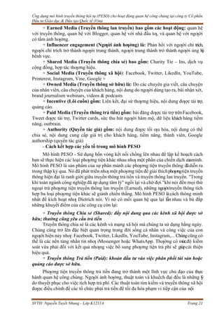 Ứng dụng mô hình truyền thông hội tụ (PESO) cho hoạt động quan hệ công chúng tại công ty Cổ phần
Đầu tư Giáo dục & Đào tạo Quốc tế iVina
SVTH: Nguyễn Tuyết Nhung - Lớp K1211A Trang 21
+ Earned Media (Truyền thông lan truyền) bao gồm các hoạt động: quan hệ
với truyền thông, quan hệ với Blogger, quan hệ với nhà đầu tƣ, và quan hệ với ngƣời
có tầm ảnh hƣởng.
+ Influencer engagement (Ngƣời ảnh hƣởng) là: Phản hồi với ngƣời chỉ trích,
ngƣời chỉ trích trở thành ngƣời trung thành, ngƣời trung thành trở thành ngƣời ủng h
ộ
,
bênh vực.
+ Shared Media (Truyền thông chia sẻ) bao gồm: Charity Tie – Ins, dịch vụ
cộng đồng, hợp tác thƣơng hiệu.
+ Social Media (Truyền thông xã hội): Facebook, Twitter, LikedIn, YouTube,
Printerest, Instagram, Vine, Google +
+ Owned Media (Truyền thông sở hữu) là: Do các chuyên gia viết, câu chuyện
của nhân viên, câu chuyện của khách hàng, nội dung do ngƣời dùng tạo ra, bài nhận xét,
brand journalism webinars, videos & podcasts
+ Incentive (Lôi cuốn) gồm: Liên kết, đại sứ thƣơng hiệu, nội dung đƣợc tài trợ,
quảng cáo.
+ Paid Media (Truyền thông trả tiền) gồm: bài đăng đƣợc tài trợ trênFacebook,
Tweet đƣợc tài trợ, Twitter cards, sức thu hút ngƣời hâm mộ, dữ liệu khách hàng tiềm
năng, outbrain.
+ Authority (Quyền tác giả) gồm: nội dung đƣợc tối ƣu hóa, nội dung có thể
chia sẻ, nội dung cung cấp giá trị cho khách hàng, tiềm năng, thành viên, Google
authorship (quyền tác giả)
- Cách kết hợp các yếu tố trong mô hình PESO
Mô hình PESO - Sử dụng bốn vòng kết nối chồng lên nhau để lập kế hoạch cách
bạn sẽ thực hiện các loại phƣơng tiện khác nhau nhƣ một phần của chiến dịch củamình.
Mô hình PESO là sản phẩm của sự phân mảnh các phƣơng tiện truyền thông đãdiễn ra
trong thập kỷ qua. Nó đã phát triển nhƣ một phƣơng tiện để giải thíchphƣơngtiện truyền
thông hiện đại là ranh giới giữa truyền thông trả tiền và truyền thông lan truyền. "Trong
khi toàn ngành công nghiệp đã áp dụng tâm lý" ngồi lại và chờ đợi "khi nói đến mọi thứ
ngoại trừ phƣơng tiện truyền thông lan truyền (Earned), những ngƣờitruyền thông tích
hợp ba loại phƣơng tiện khác sẽ giành chiến thắng. Mô hình PESO làcách thông minh
nhất để kích hoạt nhƣ Dietrich nói. Vì nó có mối quan hệ qua lại lẫn nhau và bù đắp
những khuyết điểm của các công cụ còn lại:
+ Truyền thông Chia sẻ (Shared): đẩy nội dung qua các kênh xã hội được sở
hữu; thường cũng yêu cầu trả tiền
Truyền thông chia sẻ là các kênh và mạng xã hội mà chúng ta sử dụng hằng ngày.
Chúng càng trở lên đặc biệt quan trọng trong đời sống cá nhân và công việc của con
ngƣời hiện nay nhƣ: Facebook, Twitter, LikedIn, YouTube, Instagram,... Chúngcũng có
thể là các nền tảng nhắn tin nhƣ iMessenger hoặc WhatsApp. Thƣờng có mứcđộ kiểm
soát vừa phải đối với kết quả nhƣng việc bổ sung phƣơng tiện trả phí sẽ giúpcải thiện
hiệu quả.
+ Truyền thông Trả tiền (Paid): khoản đầu tư vào việc phân phối tài sản hoặc
quảng cáo được sở hữu.
Phƣơng tiện truyền thông trả tiền đang trở thành một lĩnh vực chủ đạo của thực
hành quan hệ công chúng. Ngƣời ảnh hƣởng, thuật toán và khuếch đại đều là những lý
do thuyết phục cho việc tích hợp trả phí. Các thuật toán tìm kiếm và truyền thông xã hội
đƣợc điều chỉnh để các tổ chức phải trả tiền để tối đa hóa phạm vi tiếp cận của nội
 