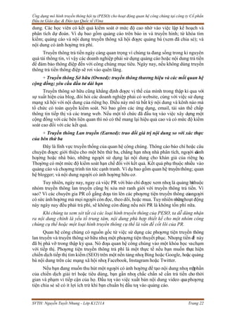 Ứng dụng mô hình truyền thông hội tụ (PESO) cho hoạt động quan hệ công chúng tại công ty Cổ phần
Đầu tư Giáo dục & Đào tạo Quốc tế iVina
SVTH: Nguyễn Tuyết Nhung - Lớp K1211A Trang 22
dung. Các học viên có kết quả kiểm soát ở mức độ cao nhờ vào việc lập kế hoạch và
phân tích dự đoán. Ví dụ bao gồm quảng cáo trên báo in và truyền hình; từ khóa tìm
kiếm; quảng cáo và nội dung truyền thông xã hội đƣợc quảng bá (xem đã chia sẻ); và
nội dung có ảnh hƣởng trả phí.
Truyền thông trả tiền ngày càng quan trọng vì chúng ta đang sống trong kỉ nguyên
quá tải thông tin, vì vậy các doanh nghiệp phải sử dụng quảng cáo hoặc nội dung trả tiền
để đảm bảo thông điệp đến với công chúng mục tiêu. Ngày nay, nếu không dùng truyền
thông trả tiền thông điệp sẽ rơi vào quên lãng.
+ Truyền thông Sở hữu (Owned): truyền thông thương hiệu và các mối quan hệ
cộng đồng; yêu cầu đầu tư dài hạn
Truyền thông sở hữu cũng khẳng định đƣợc vị thế của mình trong thập kỉ qua với
sự xuất hiện của blog, đòi hỏi các doanh nghiệp phải có website, cùng với việc sử dụng
mạng xã hội với nội dung của riêng họ. Điều này mô tả bất kỳ nội dung và kênh nào mà
tổ chức có toàn quyền kiểm soát. Nó bao gồm các ứng dụng, email, tài sản thế chấp
thông tin tiếp thị và các trang web. Nếu một tổ chức đã đầu tƣ vào việc xây dựng một
cộng đồng với các bên liên quan thì nó có thể mang lại hiệu quả cao và có mức độ kiểm
soát cao đối với các kết quả.
+ Truyền thông Lan truyền (Earned): trao đổi giá trị nội dung so với xác thực
của bên thứ ba
Đây là lĩnh vực truyền thống của quan hệ công chúng. Thông cáo báo chí hoặc câu
chuyện đƣợc giới thiệu cho một bên thứ ba, chẳng hạn nhƣ nhà phân tích, ngƣời c
ó
ảnh
hƣởng hoặc nhà báo, những ngƣời sử dụng lại nội dung cho khán giả của riêng họ.
Thƣờng có một mức độ kiểm soát hạn chế đối với kết quả. Kết quả phụ thuộc nhiều vào
quảng cáo và chƣơng trình tin tức cạnh tranh. Ví dụ bao gồm quan hệ truyềnthông; quan
hệ blogger; và nội dung ngƣời có ảnh hƣởng hữu cơ.
Tuy nhiên, ngày nay, ngay cả việc PR với báo chí đƣợc xem nhƣ là quảng báthuộc
nhóm truyền thông lan truyền cũng bị xóa mờ ranh giới với truyền thông trả tiền. Vì
sao? Vì các chuyên gia PR cố gắng đƣa tin lên các phƣơng tiện truyền thông củangƣời
có sức ảnh hƣởng mà mọi ngƣời còn đọc, theo dõi, hoặc mua. Tuy nhiên nhữnghoạt động
này ngày nay đều phải trả phí, sẽ không còn đúng nếu nói PR là không tốn phí nữa.
Khi chúng ta xem xét tất cả các loại hình truyền thông của PESO, ta dễ dàng nhận
ra nội dung chính là yếu tố trung tâm, nội dung phù hợp thiết kế cho một nhóm công
chúng cụ thể hoặc một loại hình truyền thông cụ thể là vấn đề cốt lõi của PR.
Quan hệ công chúng có nguồn gốc từ việc sử dụng các phƣơng tiện truyền thông
lan truyền và truyền thông sở hữu nhƣ một phƣơng tiện thuyết phục. Nhƣng tiền đ
ề này
đã bị phá vỡ trong thập kỷ qua. Nó đƣa quan hệ công chúng vào một khóa học vachạm
với tiếp thị. Phƣơng tiện truyền thông trả phí là một thực tế nếu bạn muốn thực hiện
chiến dịch tiếp thị tìm kiếm (SEO) trên một nền tảng nhƣ Bing hoặc Google, hoặcquảng
bá nội dung trên các mạng xã hội nhƣ Facebook, Instagram hoặc Twitter.
Nếu bạn đang muốn thu hút một ngƣời có ảnh hƣởng để tạo nội dung nhƣ m
ộtphần
của chiến dịch giải trí hoặc tiêu dùng, bạn gần nhƣ chắc chắn sẽ cần trả tiền cho thời
gian và phạm vi tiếp cận của họ. Đầu tƣ vào việc xuất bản nội dung video quaphƣơng
tiện chia sẻ sẽ có ít lợi ích trừ khi bạn chuẩn bị đầu tƣ vào quảng cáo.
 