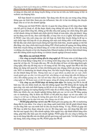 Ứng dụng mô hình truyền thông hội tụ (PESO) cho hoạt động quan hệ công chúng tại công ty Cổ phần
Đầu tư Giáo dục & Đào tạo Quốc tế iVina
SVTH: Nguyễn Tuyết Nhung - Lớp K1211A Trang 24
sử dụng nó nhƣ một nội dung truyền thông và lan tỏa nó trên các kênh mạng xã hội và
website của thƣơng hiệu.
Kết hợp shared và earned media: Tận dụng mức độ tin cậy cao trong công chúng
thông qua các hình thức tham gia của influencer, báo chí và lan tỏa những câu chuyện
đƣợc chia sẻ có lợi cho doanh nghiệp.
Thông qua mô hình PESO, tiếp thị và quan hệ công chúng có thể cùng nhau bƣớc
vào thế giới kỹ thuật số, để đạt đƣợc thành công những kết quả tối đa. Khi đƣợc chấp
nhận từ quan điểm tổng thể, những gì bắt đầu nhƣ một quảng cáo chiêu hàng đơn giản
có thể nhanh chóng trở thành một chiến dịch kỹ thuật số toàn diện, tiếp cận khách hàng
nơi họ đang xem tin tức, theo cách hấp dẫn, có mục tiêu và có ý nghĩa. Kết hợp bốn yếu
tố PESO: mục tiêu cuối cùng của việc kết hợp các hình thức truyền thông là để tạo ra
một chiến lƣợc kết hợp tất cả các phƣơng tiện một cách thống nhất và bổ trợcho nhau.
Để bắt đầu một chiến dịch truyền thông kết hợp bốn hình thức, doanh nghiệp có thể bắt
đầu bằng việc chạy chiến dịch truyền thông PPC (Paid media) để quảng cáo bằng những
hình thức truyền thông của khách hàng cũ và báo chí (Earned media), lan toả nội dung
và những câu chuyện có lợi cho thƣơng hiệu (Shared media), từ đó kéo thêm khách hàng
mới đến những kênh truyền thông và website doanh nghiệp (Owned media)
- Đặc điểm của mô hình PESO
+ Các công cụ truyền thông đều là công nghệ số: PR hoàn toàn có thể đƣợc triển
khai tất cả hoạt động ở dạng thức số và chứng minh rằng công việc của PR không chỉ là
quan hệ với báo chí. Từ trƣớc đến nay, PR vốn đã chậm trễ hơn với khả năng thích nghi
công nghệ, điều này đã từng xảy ra với mạng xã hội. Rõ ràng, ngƣời làm PRcó thể chủ
động xây dựng mối quan hệ và làm chủ không gian này nhƣng chính cáccông ty quảng
cáo, SEO và marketing lại nhanh chóng hơn, tìm hiểu truyền thông xã hội và cung cấp
nó cho khách hàng tốt hơn. Nhưng hiện nay có quá nhiều sự phân tán và cuộc chiến
tranh giành gây sự chú ý trở lên quyết liệt, nếu không có nội dung hấp dẫn thì không ai
chú ý đến những quảng cáo, bài viết mờ nhạt. Đây là ưu điểm của PR, cùng với kết hợp
công nghệ số, PR hoàn toàn có thể lội ngược dòng để chứng minh năng lực của mình.
+ Các công cụ của PESO được đo lường toàn diện: Đo lƣờng của PR là chủ đề
hiện nay vẫn còn nhiều tranh cãi, hầu hết những ngƣời làm PR không thể đo lƣờng kết
quả công việc một cách định lƣợng cụ thể dù có các công cụ hỗ trợ. Nhiều ngƣời vẫnsử
dụng giá trị quảng cáo tƣơng đƣơng (AVE) mặc dù có nhiều công cụ thay thế khácnhau.
Điều này khiến cho các doanh nghiệp không đánh giá cao vai trò của PR bằng quảng
cáo và marketing. Đây là điểm mà PESO có thể phát huy đƣợc vai trò của mình. Các
công ty có thể tạo ra khung đo lường đơn giản hơn để xây dựng kế hoạch và đánh giá
từng hoạt động của họ dựa trên mục tiêu chung của tổ chức.
+ PESO giúp phát huy vai trò của PR: Ranh giới của quảng cáo, PR và marketing
đang dần bị xóa nhòa. Các công ty này đang cạnh tranh khốc liệt để giành khách hàng
và cho rằng lĩnh vực của mình mới là chủ của truyền thông. Vì vậy, PESO sẽ giúp cho
PR thực sự phát huy đƣợc năng lực của nó. Rõ ràng ngày nay, nội dung hấp dẫn mới
thu hút mọi ngƣời chú ý đến doanh nghiệp, biến ngƣời truy cập thành khách hàng tiềm
năng, giúp thúc đẩy hiệu quả cho doanh nghiệp. PESO giúp cho các công ty không chỉ
tạo ra nội dung hấp dẫn mà còn đánh giá kết quả trong suốt quá trình. Với thế mạnh hiểu
nội dung, hiểu công chúng của PR, PESO giúp cho PR dễ
 