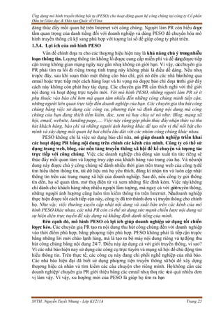 Ứng dụng mô hình truyền thông hội tụ (PESO) cho hoạt động quan hệ công chúng tại công ty Cổ phần
Đầu tư Giáo dục & Đào tạo Quốc tế iVina
SVTH: Nguyễn Tuyết Nhung - Lớp K1211A Trang 25
dàng thúc đẩy mối quan hệ trên Internet với công chúng. Ngƣời làm PR còn hiểu đƣợc
tầm quan trọng của danh tiếng đối với doanh nghiệp và dùng PESO để chuyển hóa mô
hình truyền thông cũ kỹ sang phù hợp với tƣơng lai số để giúp công ty phát triển.
1.3.4. Lợi ích của mô hình PESO
Vấn đề chính đƣa ra cho các thƣơng hiệu hiện nay là khả năng chú ý trongnhiễu
loạn thông tin. Lƣợng thông tin khổng lồ đƣợc cung cấp miễn phí và dễ dàngđƣợc tiếp
cận trong không gian mạng ngày nay gần nhƣ không có giới hạn. Vì vậy, cácchuyên gia
PR phải tìm ra lối đi riêng trong tình trạng này không phải là điều dễ dàng. Nếu nhƣ
trƣớc đây, sau khi soạn thảo một thông cáo báo chí, gửi nó đến các nhà báothông qua
email hoặc trực tiếp một cách hàng loạt và hi vọng nó đƣợc báo chí đƣa tinthì giờ đây
cách này không còn phát huy tác dụng. Các chuyên gia PR cần thích nghi với thế giới
nội dung và hoạt động trực tuyến mới. Với mô hình PESO, những người làm PR sẽ ít
phụ thuộc vào báo chí hơn mà quan tâm nhiều đến những công chúng mình tiếp cận,
những người liên quan trực tiếp đến doanh nghiệp của bạn. Các chuyên gia thu hút công
chúng bằng việc sử dụng các công cụ, phương tiện và định dạng nội dung mà công
chúng của bạn đang thích tiềm kiếm, đọc, xem và hay chia sẻ nó như: Blog, mạng xã
hội, email, website, landing page,…. Việc này cũng góp phần thúc đẩy nhận thức và thu
hút khách hàng, báo chí và những người ảnh hưởng khác để tạo nên vị thế nổi bật cho
mình và xây dựng mối quan hệ hai chiều lâu dài với các nhóm công chúng khác nhau.
PESO không chỉ là việc sử dụng báo chí nữa, nó giúp doanh nghiệp triển khai
các hoạt động PR bằng nội dung trên chính các kênh của mình. Công ty có thể sử
dụng trang web, blog, các nền tảng truyền thông xã hội để kể chuyện và tƣơng tác
trực tiếp với công chúng. Việc các doanh nghiệp chủ động sản xuất tin tức riêng sẽ
thúc đẩy mối quan tâm và lƣợng truy cập của khách hàng vào trang của họ. Và nếunội
dung này đƣợc chú ý công chúng sẽ dành nhiều thời gian trên trang web của công tyđể
tìm hiểu thêm thông tin, tải dữ liệu mà họ yêu thích, đăng kí nhận tin và luôn cập nhật
thông tin trên các trang mạng xã hội của doanh nghiệp. Sau đó, nếu công ty gửi thông
tin đến, họ sẽ quan tâm, mở thƣ điện tử và xem những file đính kèm. Việc này không
chỉ dành cho khách hàng nhƣ nhiều ngƣời lầm tƣởng, mà ngay cả với giớitruyền thông,
những ngƣời ảnh hƣởng cũng luôn tìm kiếm thông tin trên Internet. Nếudoanh nghiệp
thực hiện đƣợc tốt cách tiếp cận này, công ty đã trở thành đơn vị truyền thông cho chính
họ. Như vậy, việc thường xuyên cập nhật nội dung và xuất bản trên các kênh của mô
hình PESO khác nhau, các nhà PR còn có thể sử dụng sức mạnh chiến lược nội dung và
sự hiện diện trực tuyến để xây dựng và khẳng định danh tiếng của mình.
Bên cạnh đó, mô hình PESO có lợi ích giúp doanh nghiệp sử dụng tốt chiến
lƣợc kéo. Các chuyên gia PR tạo ra nội dung thu hút công chúng đến với doanh nghiệp
vào thời điểm phù hợp, bằng phƣơng tiện phù hợp. PESO không phải là tiếp cận trƣớc
bằng những lời mời chào lạnh lùng, mà là tạo ra bộ máy nội dung riêng và tựđộng thu
hút công chúng bằng nội dung 24/7. Điều này áp dụng cả với giới truyền thông, vì sao?
Vì các nhà báo hiện nay sử dụng các công cụ trực tuyến và mạng xã hội để chủ động tìm
hiểu thông tin. Trên thực tế, các công cụ này đang chi phối nghề nghiệp của nhà báo.
Các nhà báo hiện đại đã biết sử dụng phƣơng tiện truyền thông xãhội để xây dựng
thƣơng hiệu cá nhân và tìm kiếm các câu chuyện cho riêng mình. Họkhông cần các
doanh nghiệp/ chuyên gia PR giới thiệu bằng các email nhƣ thƣ rác v
ìcó quá nhiều đơn
vị làm vậy. Vì vậy, xu hƣớng mới của PESO là giúp họ tìm ra bạn
 