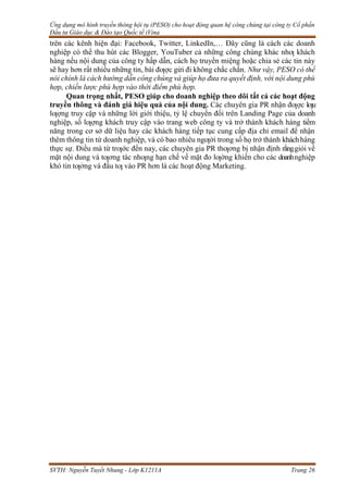 Ứng dụng mô hình truyền thông hội tụ (PESO) cho hoạt động quan hệ công chúng tại công ty Cổ phần
Đầu tư Giáo dục & Đào tạo Quốc tế iVina
SVTH: Nguyễn Tuyết Nhung - Lớp K1211A Trang 26
trên các kênh hiện đại: Facebook, Twitter, LinkedIn,… Đây cũng là cách các doanh
nghiệp có thể thu hút các Blogger, YouTuber cả những công chúng khác nhƣ khách
hàng nếu nội dung của công ty hấp dẫn, cách họ truyền miệng hoặc chia sẻ các tin này
sẽ hay hơn rất nhiều những tin, bài đƣợc gửi đi không chắc chắn. Như vậy, PESO có thể
nói chính là cách hướng dẫn công chúng và giúp họ đưa ra quyết định, với nội dung phù
hợp, chiến lược phù hợp vào thời điểm phù hợp.
Quan trọng nhất, PESO giúp cho doanh nghiệp theo dõi tất cả các hoạt động
truyền thông và đánh giá hiệu quả của nội dung. Các chuyên gia PR nhận đƣợc lƣu
lƣợng truy cập và những lời giới thiệu, tỷ lệ chuyển đổi trên Landing Page của doanh
nghiệp, số lƣợng khách truy cập vào trang web công ty và trở thành khách hàng tiềm
năng trong cơ sở dữ liệu hay các khách hàng tiếp tục cung cấp địa chỉ email để nhận
thêm thông tin từ doanh nghiệp, và có bao nhiêu ngƣời trong số họ trở thành kháchhàng
thực sự. Điều mà từ trƣớc đến nay, các chuyên gia PR thƣơng bị nhận định rằnggiỏi về
mặt nội dung và tƣơng tác nhƣng hạn chế về mặt đo lƣờng khiến cho các doanhnghiệp
khó tin tƣởng và đầu tƣ vào PR hơn là các hoạt động Marketing.
 